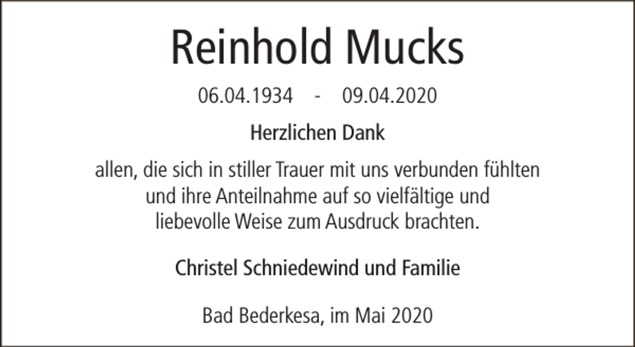 <p>Reinhold Mucks<br />06.04.1934 - 09.04.2020<br />Herzlichen Dank<br />allen, die sich in stiller Trauer mit uns verbunden fühlten<br />und ihre Anteilnahme auf so vielfältige und<br />liebevolle Weise zum Ausdruck brachten.<br />Christel Schniedewind und Familie<br />Bad Bederkesa, im Mai 2020</p>