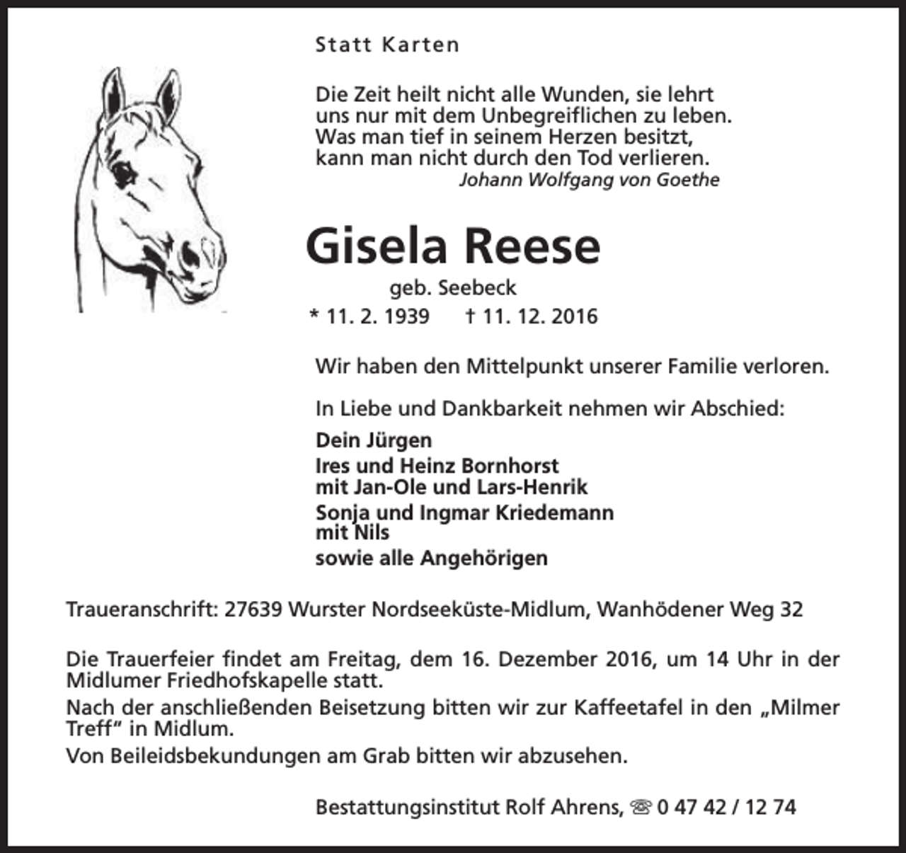 <p>Statt Karten<br />Die Zeit heilt nicht alle Wunden, sie lehrt<br />uns nur mit dem Unbegreiflichen zu leben.<br />Was man tief in seinem Herzen besitzt,<br />kann man nicht durch den Tod verlieren.<br />Johann Wolfgang von Goethe</p><p>Gisela Reese<br />geb. Seebeck<br />* 11. 2. 1939<br />† 11. 12. 2016</p><p>Wir haben den Mittelpunkt unserer Familie verloren.<br />In Liebe und Dankbarkeit nehmen wir Abschied:<br />Dein Jürgen<br />Ires und Heinz Bornhorst<br />mit Jan-Ole und Lars-Henrik<br />Sonja und Ingmar Kriedemann<br />mit Nils<br />sowie alle Angehörigen<br />Traueranschrift: 27639 Wurster Nordseeküste-Midlum, Wanhödener Weg 32<br />Die Trauerfeier findet am Freitag, dem 16. Dezember 2016, um 14 Uhr in der<br />Midlumer Friedhofskapelle statt.<br />Nach der anschließenden Beisetzung bitten wir zur Kaffeetafel in den „Milmer<br />Treff“ in Midlum.<br />Von Beileidsbekundungen am Grab bitten wir abzusehen.<br />Bestattungsinstitut Rolf Ahrens, s 0 47 42 / 12 74</p>