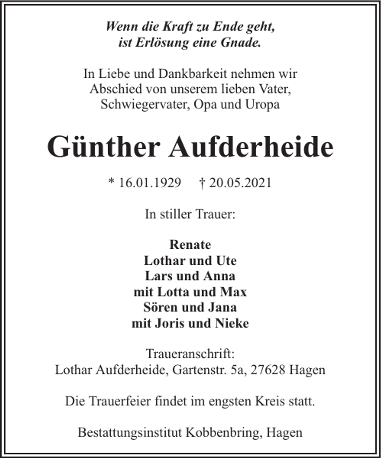 <p>Wenn die Kraft zu Ende geht,<br />ist Erlösung eine Gnade.<br />In Liebe und Dankbarkeit nehmen wir<br />Abschied von unserem lieben Vater,<br />Schwiegervater, Opa und Uropa</p><p>Günther Aufderheide<br />* 16.01.1929</p><p>† 20.05.2021</p><p>In stiller Trauer:<br />Renate<br />Lothar und Ute<br />Lars und Anna<br />mit Lotta und Max<br />Sören und Jana<br />mit Joris und Nieke<br />Traueranschrift:<br />Lothar Aufderheide, Gartenstr. 5a, 27628 Hagen<br />Die Trauerfeier findet im engsten Kreis statt.<br />Bestattungsinstitut Kobbenbring, Hagen</p>