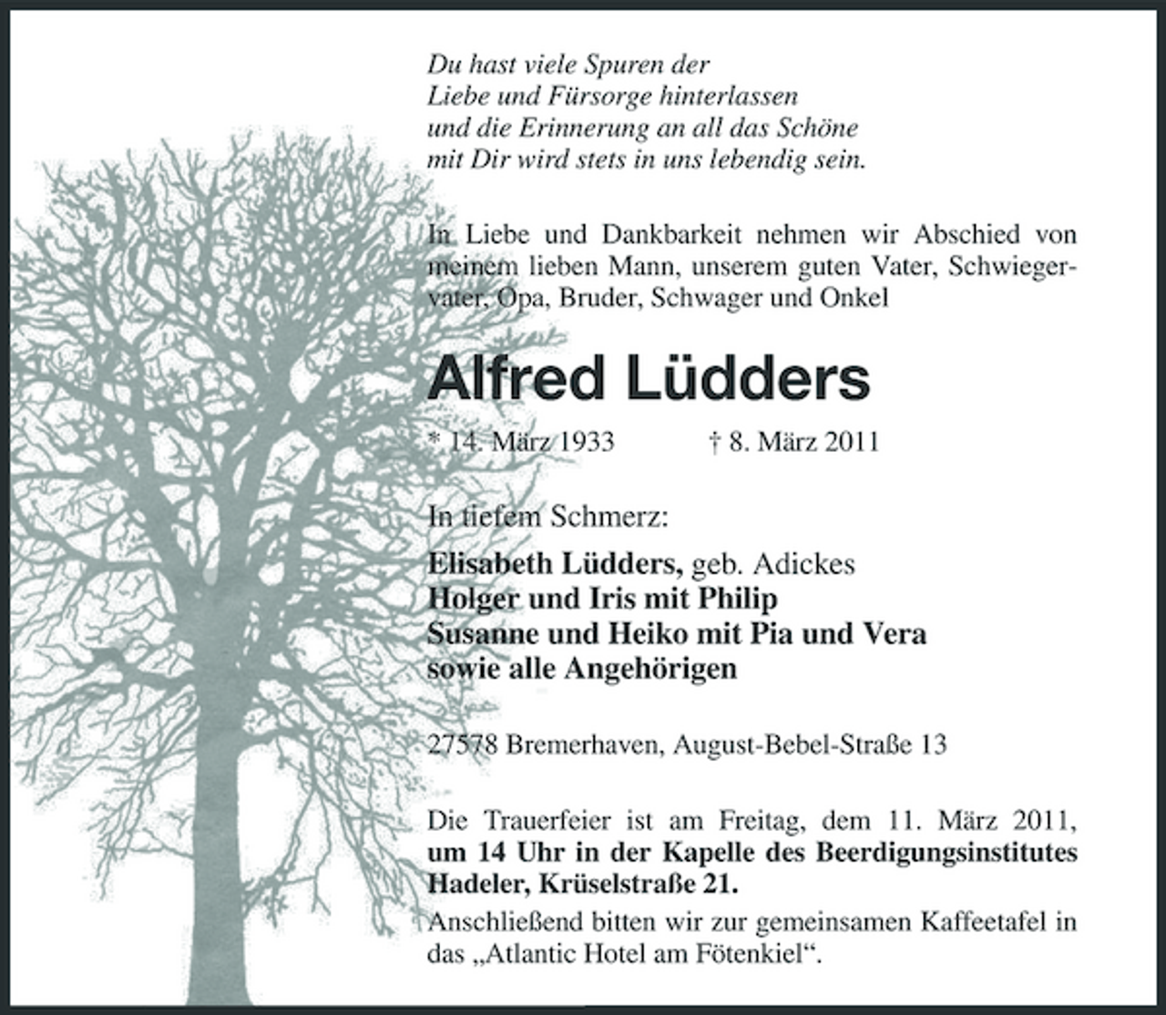 <p>Du hast viele Spuren der<br />Liebe und Fürsorge hinterlassen<br />und die Erinnerung an all das Schöne<br />mit Dir wird stets in uns lebendig sein.<br />In Liebe und Dankbarkeit nehmen wir Abschied von meinem lieben Mann, unserem guten Vater, Schwiegervater, Opa, Bruder, Schwager und Onkel<br />Alfred Lüdders<br />* 14. März 1933 † 8. März 2011<br />In tiefem Schmerz:<br />Elisabeth Lüdders, geb. Adickes<br />Holger und Iris mit Philip<br />Susanne und Heiko mit Pia und Vera<br />sowie alle Angehörigen<br />27578 Bremerhaven, August-Bebel-Straße 13<br />Die Trauerfeier ist am Freitag, dem 11. März 2011,<br />um 14 Uhr in der Kapelle des Beerdigungsinstitutes Hadeler, Krüselstraße 21.<br />Anschließend bitten wir zur gemeinsamen Kaffeetafel in das „Atlantic Hotel am Fötenkiel“.</p>