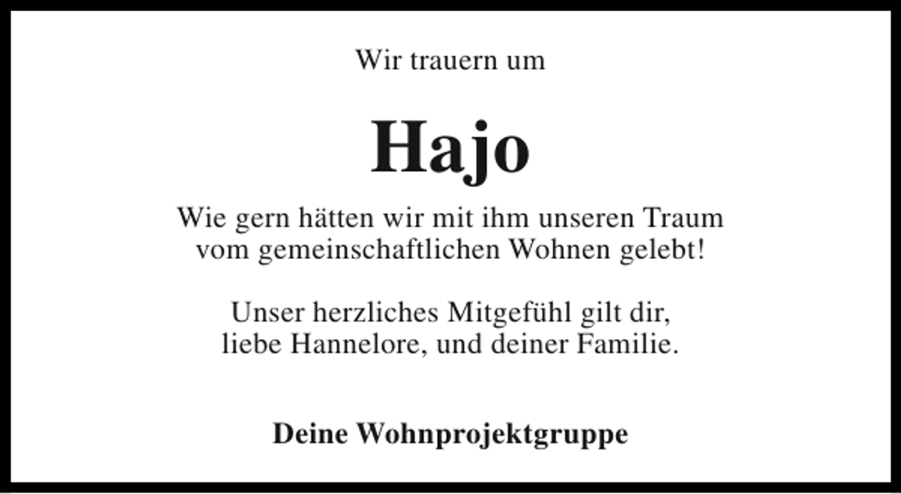 <p>Wir trauern um</p><p>Hajo</p><p>Wie gern hätten wir mit ihm unseren Traum<br />vom gemeinschaftlichen Wohnen gelebt!<br />Unser herzliches Mitgefühl gilt dir,<br />liebe Hannelore, und deiner Familie.<br />Deine Wohnprojektgruppe</p>