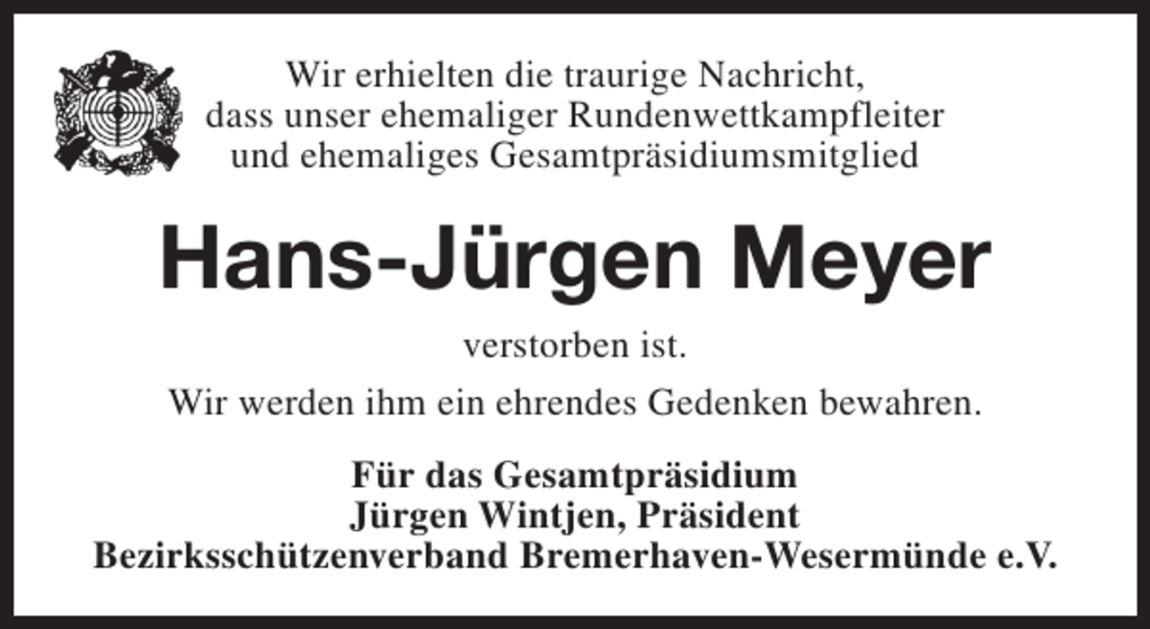 <p>Wir erhielten die traurige Nachricht,<br />dass unser ehemaliger Rundenwettkampfleiter<br />und ehemaliges Gesamtpräsidiumsmitglied</p><p>Hans-Jürgen Meyer<br />verstorben ist.<br />Wir werden ihm ein ehrendes Gedenken bewahren.</p><p>Für das Gesamtpräsidium<br />Jürgen Wintjen, Präsident<br />Bezirksschützenverband Bremerhaven-Wesermünde e.V.</p>
