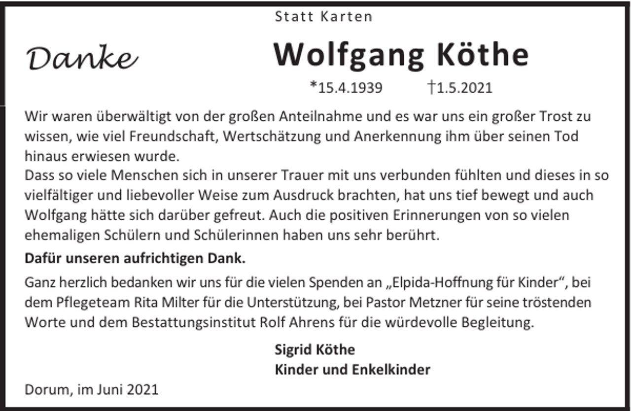 <p>Statt Karten</p><p>Danke</p><p>Wolfgang Köthe<br />*15.4.1939</p><p>†1.5.2021</p><p>Wir waren überwältigt von der großen Anteilnahme und es war uns ein großer Trost zu<br />wissen, wie viel Freundschaft, Wertschätzung und Anerkennung ihm über seinen Tod<br />hinaus erwiesen wurde.<br />Dass so viele Menschen sich in unserer Trauer mit uns verbunden fühlten und dieses in so<br />vielfältiger und liebevoller Weise zum Ausdruck brachten, hat uns tief bewegt und auch<br />Wolfgang hätte sich darüber gefreut. Auch die positiven Erinnerungen von so vielen<br />ehemaligen Schülern und Schülerinnen haben uns sehr berührt.<br />Dafür unseren aufrichtigen Dank.<br />Ganz herzlich bedanken wir uns für die vielen Spenden an „Elpida-Hoffnung für Kinder“, bei<br />dem Pflegeteam Rita Milter für die Unterstützung, bei Pastor Metzner für seine tröstenden<br />Worte und dem Bestattungsinstitut Rolf Ahrens für die würdevolle Begleitung.</p><p>Dorum, im Juni 2021</p><p>Sigrid Köthe<br />Kinder und Enkelkinder</p>