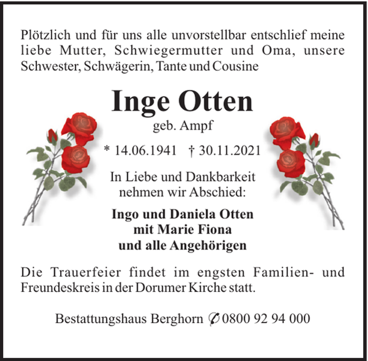 <p>Plötzlich und für uns alle unvorstellbar entschlief meine<br />liebe Mutter, Schwiegermutter und Oma, unsere<br />Schwester, Schwägerin, Tante und Cousine</p><p>Inge Otten<br />geb. Ampf<br />* 14.06.1941 † 30.11.2021<br />In Liebe und Dankbarkeit<br />nehmen wir Abschied:<br />Ingo und Daniela Otten<br />mit Marie Fiona<br />und alle Angehörigen<br />Die Trauerfeier findet im engsten Familien- und<br />Freundeskreis in der Dorumer Kirche statt.<br />Bestattungshaus Berghorn * 0800 92 94 000</p>