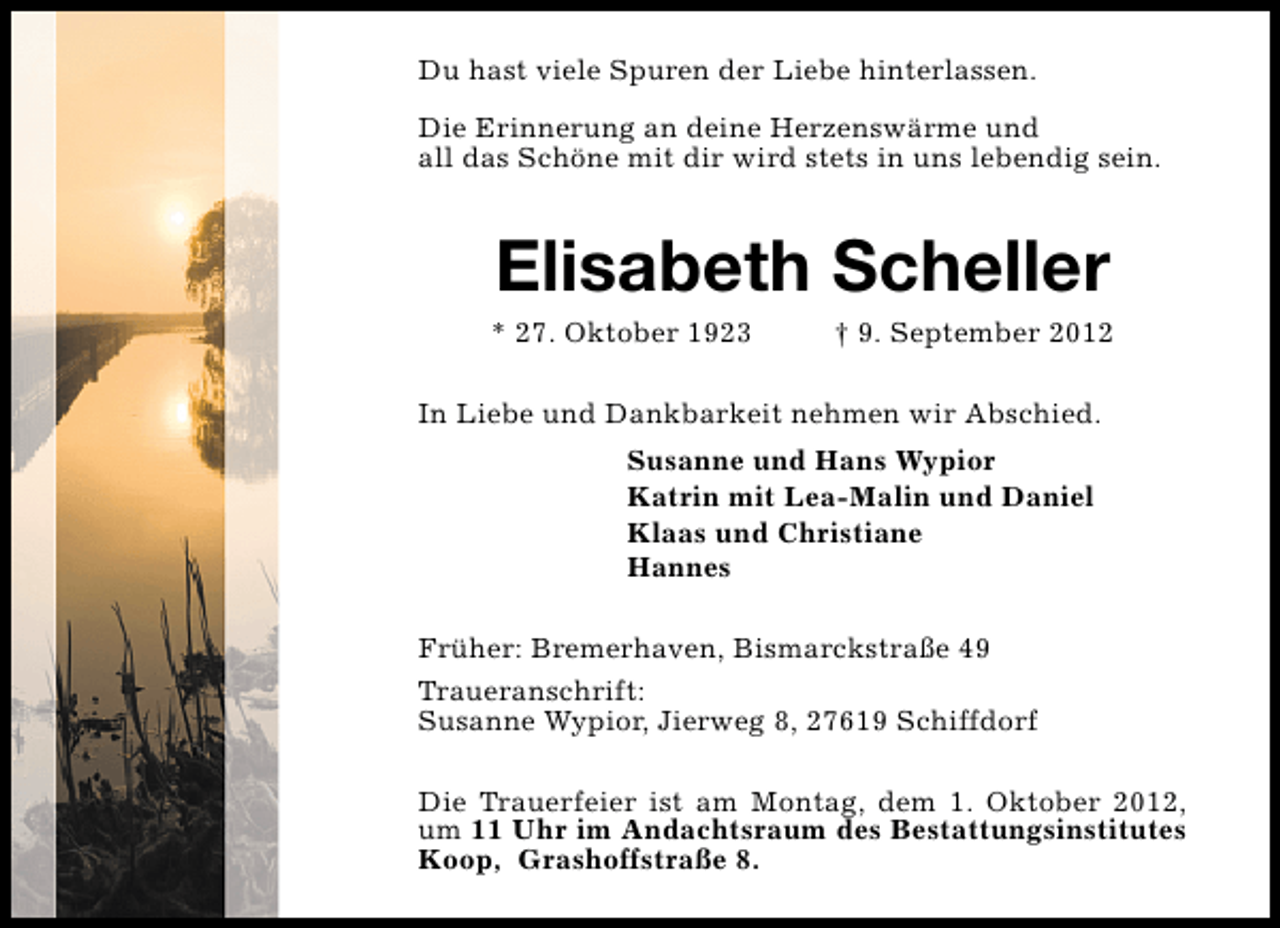<p>Du hast viele Spuren der Liebe hinterlassen.<br />Die Erinnerung an deine Herzenswärme und<br />all das Schöne mit dir wird stets in uns lebendig sein.</p><p>Elisabeth Scheller</p><p>* 27. Oktober 1923</p><p>† 9. September 2012</p><p>In Liebe und Dankbarkeit nehmen wir Abschied.<br />Susanne und Hans Wypior<br />Katrin mit Lea-Malin und Daniel<br />Klaas und Christiane<br />Hannes<br />Früher: Bremerhaven, Bismarckstraße 49<br />Traueranschrift:<br />Susanne Wypior, Jierweg 8, 27619 Schiffdorf<br />Die Trauerfeier ist am Montag, dem 1. Oktober 2012,<br />um 11 Uhr im Andachtsraum des Bestattungsinstitutes<br />Koop, Grashoffstraße 8.</p>