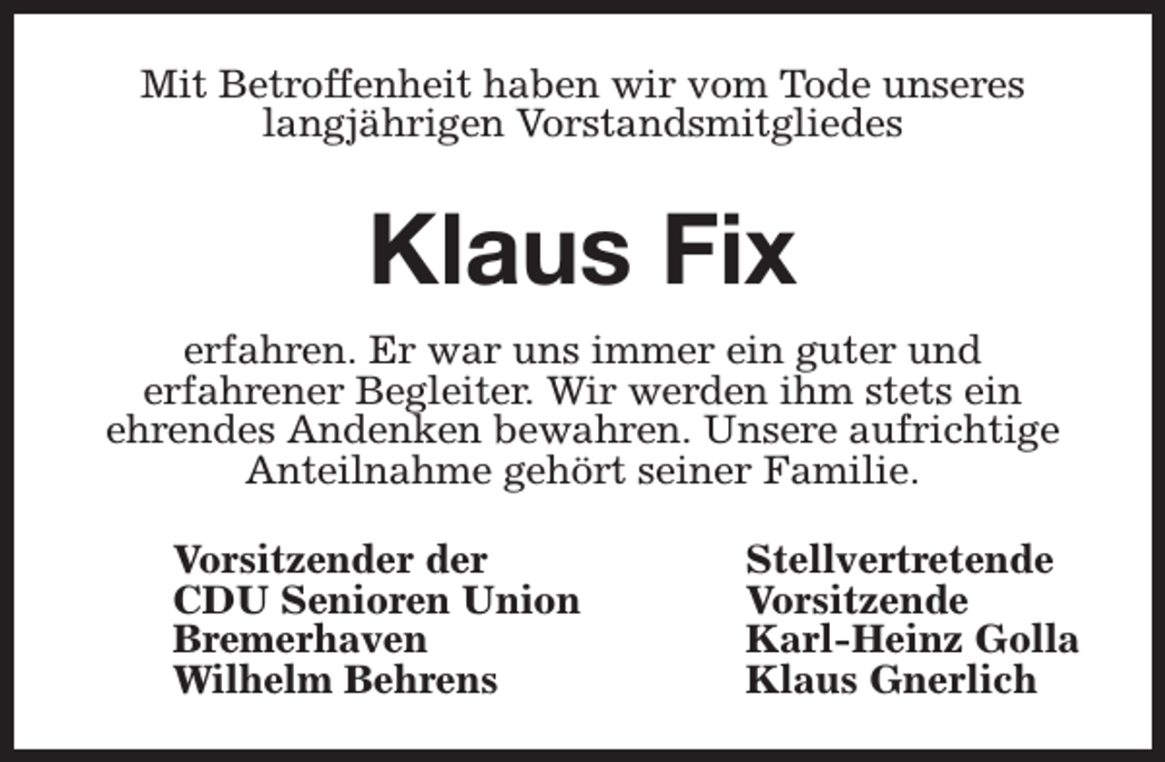 <p>Mit Betroffenheit haben wir vom Tode unseres<br />langjährigen Vorstandsmitgliedes</p><p>Klaus Fix<br />erfahren. Er war uns immer ein guter und<br />erfahrener Begleiter. Wir werden ihm stets ein<br />ehrendes Andenken bewahren. Unsere aufrichtige<br />Anteilnahme gehört seiner Familie.<br />Vorsitzender der<br />CDU Senioren Union<br />Bremerhaven<br />Wilhelm Behrens</p><p>Stellvertretende<br />Vorsitzende<br />Karl-Heinz Golla<br />Klaus Gnerlich</p>