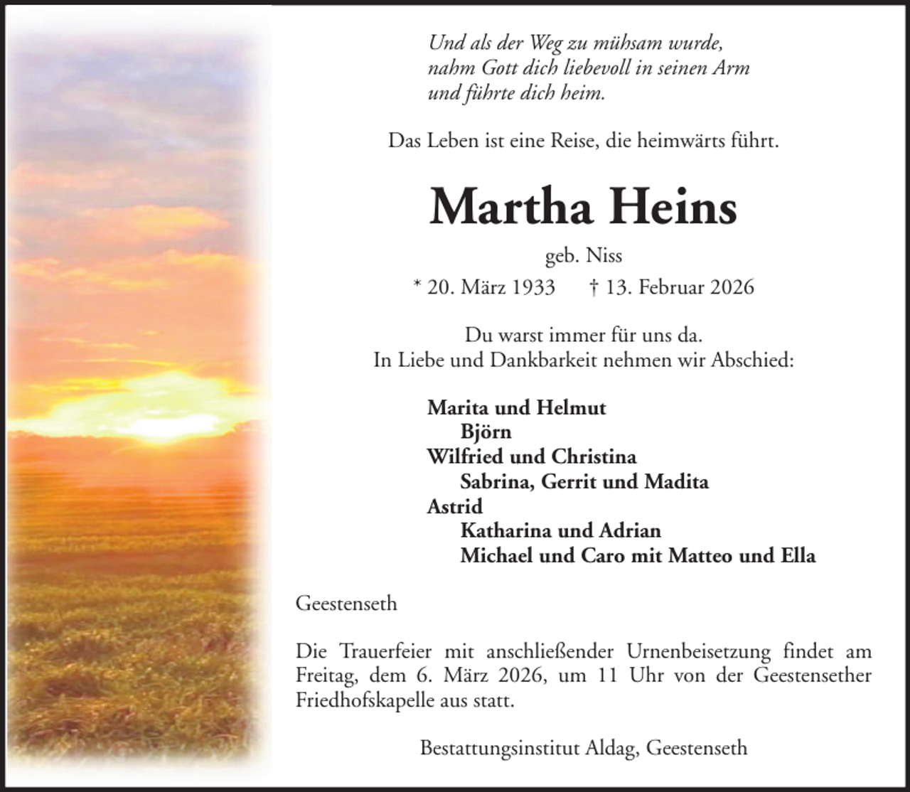 <p>Und als der Weg zu mühsam wurde,<br />nahm Gott dich liebevoll in seinen Arm<br />und führte dich heim.<br />Das Leben ist eine Reise, die heimwärts führt.</p><p>Martha Heins<br />geb. Niss<br />* 20. März 1933 † 13. Februar 2026<br />Du warst immer für uns da.<br />In Liebe und Dankbarkeit nehmen wir Abschied:<br />Marita und Helmut<br />Björn<br />Wilfried und Christina<br />Sabrina, Gerrit und Madita<br />Astrid<br />Katharina und Adrian<br />Michael und Caro mit Matteo und Ella<br />Geestenseth<br />Die Trauerfeier mit anschließender Urnenbeisetzung findet am<br />Freitag, dem 6. März 2026, um 11 Uhr von der Geestensether<br />Friedhofskapelle aus statt.<br />Bestattungsinstitut Aldag, Geestenseth</p>