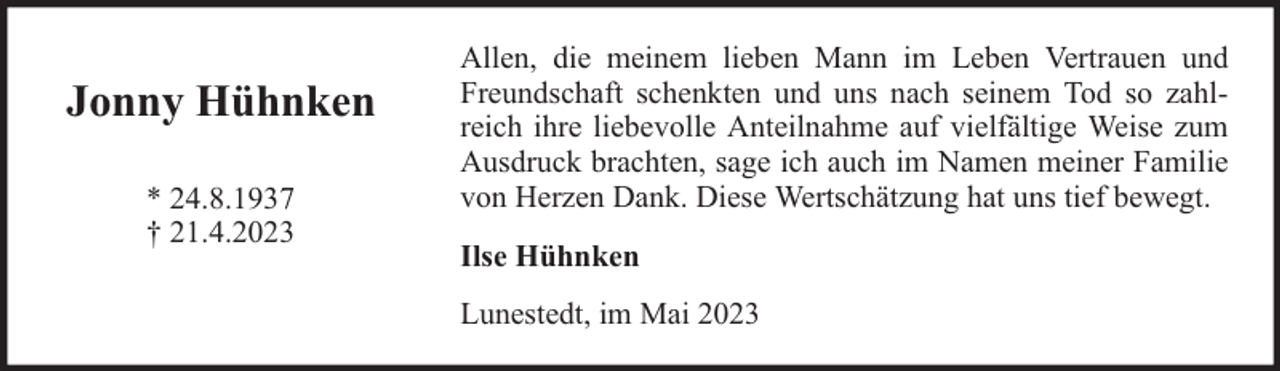 <p>Jonny Hühnken<br />* 24.8.1937<br />† 21.4.2023</p><p>Allen, die meinem lieben Mann im Leben Vertrauen und<br />Freundschaft schenkten und uns nach seinem Tod so zahlreich ihre liebevolle Anteilnahme auf vielfältige Weise zum<br />Ausdruck brachten, sage ich auch im Namen meiner Familie<br />von Herzen Dank. Diese Wertschätzung hat uns tief bewegt.<br />Ilse Hühnken<br />Lunestedt, im Mai 2023</p>