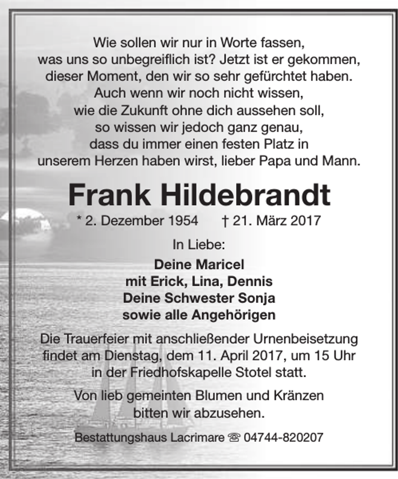 <p>Wie sollen wir nur in Worte fassen,<br />was uns so unbegreiflich ist? Jetzt ist er gekommen,<br />dieser Moment, den wir so sehr gefürchtet haben.<br />Auch wenn wir noch nicht wissen,<br />wie die Zukunft ohne dich aussehen soll,<br />so wissen wir jedoch ganz genau,<br />dass du immer einen festen Platz in<br />unserem Herzen haben wirst, lieber Papa und Mann.</p><p>Frank Hildebrandt<br />* 2. Dezember 1954</p><p>† 21. März 2017</p><p>In Liebe:<br />Deine Maricel<br />mit Erick, Lina, Dennis<br />Deine Schwester Sonja<br />sowie alle Angehörigen<br />Die Trauerfeier mit anschließender Urnenbeisetzung<br />findet am Dienstag, dem 11. April 2017, um 15 Uhr<br />in der Friedhofskapelle Stotel statt.<br />Von lieb gemeinten Blumen und Kränzen<br />bitten wir abzusehen.<br />Bestattungshaus Lacrimare s 04744-820207</p>