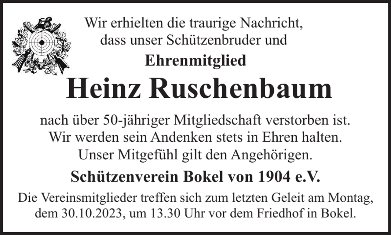 <p>Wir erhielten die traurige Nachricht,<br />dass unser Schützenbruder und</p><p>Ehrenmitglied</p><p>Heinz Ruschenbaum<br />nach über 50-jähriger Mitgliedschaft verstorben ist.<br />Wir werden sein Andenken stets in Ehren halten.<br />Unser Mitgefühl gilt den Angehörigen.</p><p>Schützenverein Bokel von 1904 e.V.<br />Die Vereinsmitglieder treffen sich zum letzten Geleit am Montag,<br />dem 30.10.2023, um 13.30 Uhr vor dem Friedhof in Bokel.</p>