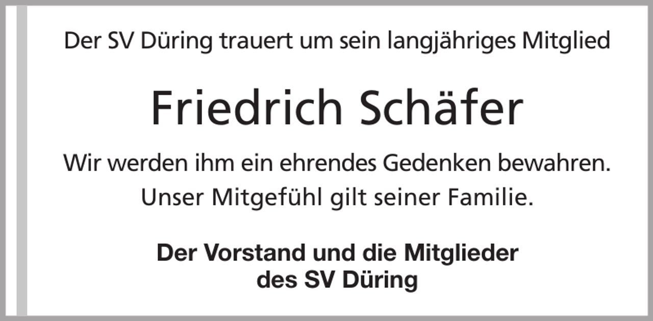 <p>Der SV Düring trauert um sein langjähriges Mitglied</p><p>Friedrich Schäfer<br />Wir werden ihm ein ehrendes Gedenken bewahren.<br />Unser Mitgefühl gilt seiner Familie.<br />Der Vorstand und die Mitglieder<br />des SV Düring</p>