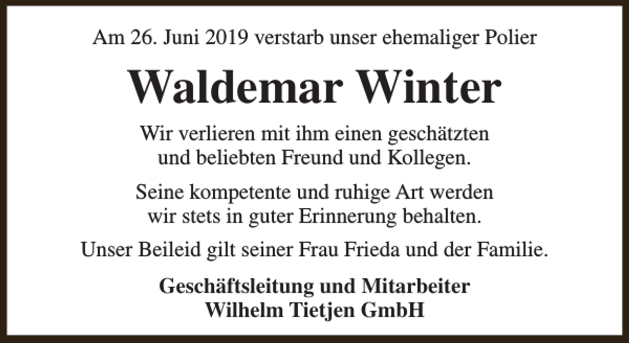 <p>Am 26. Juni 2019 verstarb unser ehemaliger Polier</p><p>Waldemar Winter<br />Wir verlieren mit ihm einen geschätzten<br />und beliebten Freund und Kollegen.<br />Seine kompetente und ruhige Art werden<br />wir stets in guter Erinnerung behalten.<br />Unser Beileid gilt seiner Frau Frieda und der Familie.<br />Geschäftsleitung und Mitarbeiter<br />Wilhelm Tietjen GmbH</p>