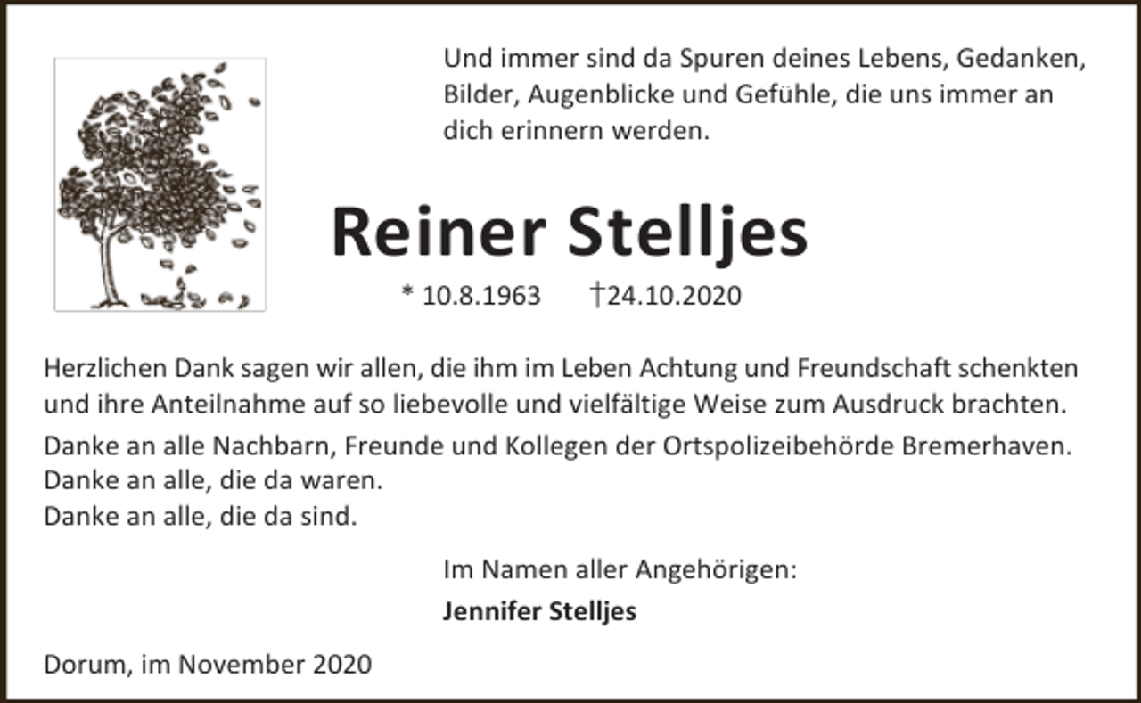 <p>Und immer sind da Spuren deines Lebens, Gedanken,<br />Bilder, Augenblicke und Gefühle, die uns immer an<br />dich erinnern werden.</p><p>Reiner Stelljes<br />* 10.8.1963</p><p>†24.10.2020</p><p>Herzlichen Dank sagen wir allen, die ihm im Leben Achtung und Freundschaft schenkten<br />und ihre Anteilnahme auf so liebevolle und vielfältige Weise zum Ausdruck brachten.<br />Danke an alle Nachbarn, Freunde und Kollegen der Ortspolizeibehörde Bremerhaven.<br />Danke an alle, die da waren.<br />Danke an alle, die da sind.<br />Im Namen aller Angehörigen:<br />Jennifer Stelljes<br />Dorum, im November 2020</p>