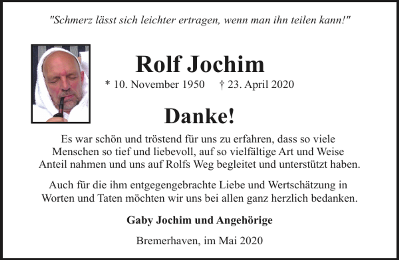 <p>"Schmerz lässt sich leichter ertragen, wenn man ihn teilen kann!"</p><p>Rolf Jochim</p><p>* 10. November 1950</p><p>† 23. April 2020</p><p>Danke!<br />Es war schön und tröstend für uns zu erfahren, dass so viele<br />Menschen so tief und liebevoll, auf so vielfältige Art und Weise<br />Anteil nahmen und uns auf Rolfs Weg begleitet und unterstützt haben.<br />Auch für die ihm entgegengebrachte Liebe und Wertschätzung in<br />Worten und Taten möchten wir uns bei allen ganz herzlich bedanken.<br />Gaby Jochim und Angehörige<br />Bremerhaven, im Mai 2020</p>