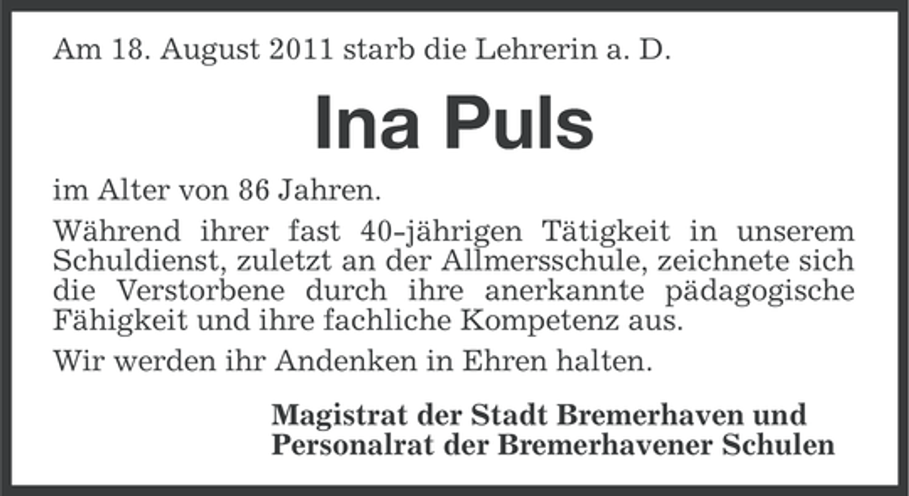 <p>Am 18. August 2011 starb die Lehrerin a. D.</p><p>Ina Puls<br />im Alter von 86 Jahren.<br />Während ihrer fast 40-jährigen Tätigkeit in unserem<br />Schuldienst, zuletzt an der Allmersschule, zeichnete sich<br />die Verstorbene durch ihre anerkannte pädagogische<br />Fähigkeit und ihre fachliche Kompetenz aus.<br />Wir werden ihr Andenken in Ehren halten.<br />Magistrat der Stadt Bremerhaven und<br />Personalrat der Bremerhavener Schulen</p>