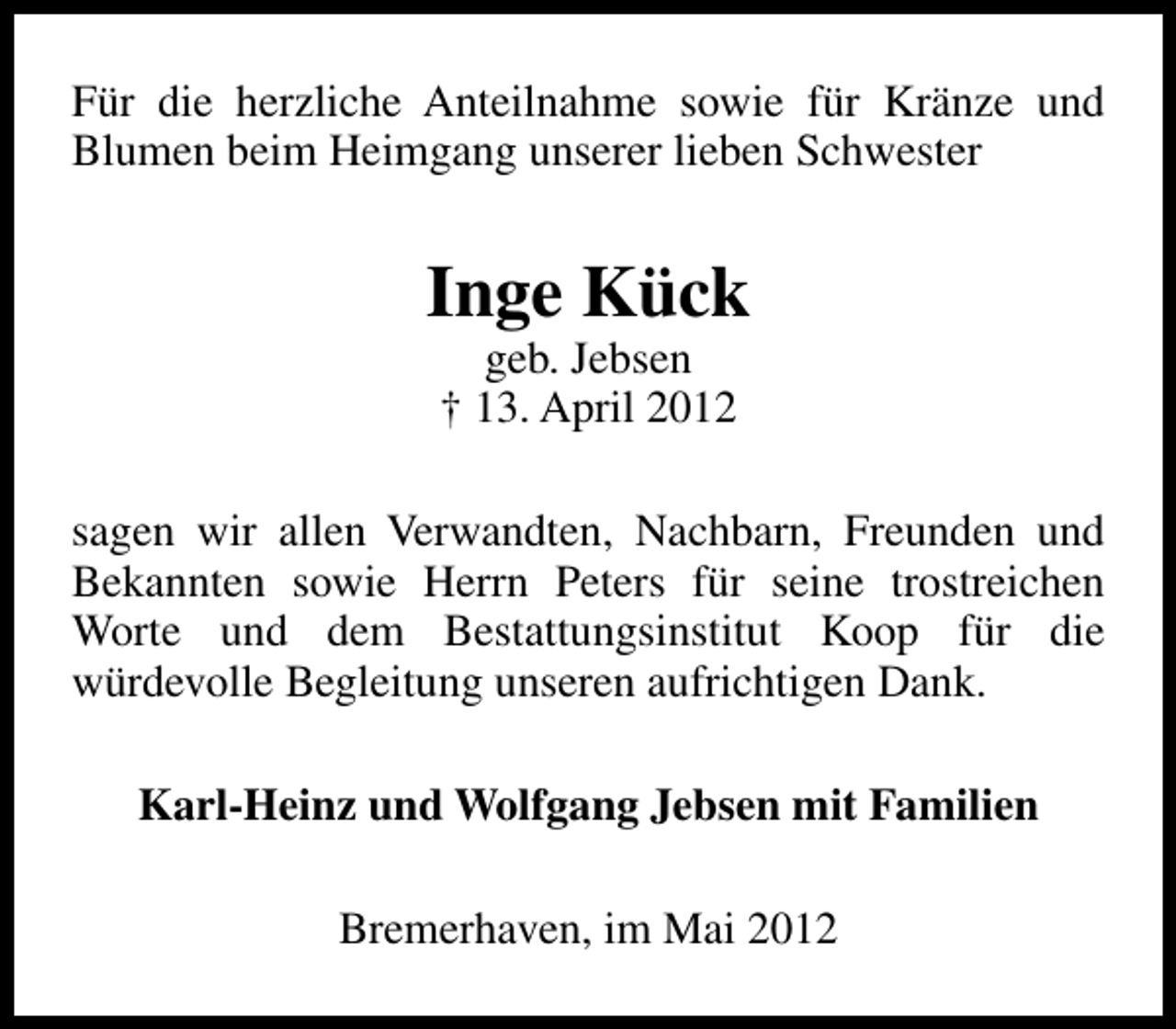 <p>Für die herzliche Anteilnahme sowie für Kränze und<br />Blumen beim Heimgang unserer lieben Schwester</p><p>Inge Kück<br />geb. Jebsen<br />† 13. April 2012</p><p>sagen wir allen Verwandten, Nachbarn, Freunden und<br />Bekannten sowie Herrn Peters für seine trostreichen<br />Worte und dem Bestattungsinstitut Koop für die<br />würdevolle Begleitung unseren aufrichtigen Dank.<br />Karl-Heinz und Wolfgang Jebsen mit Familien<br />Bremerhaven, im Mai 2012</p>