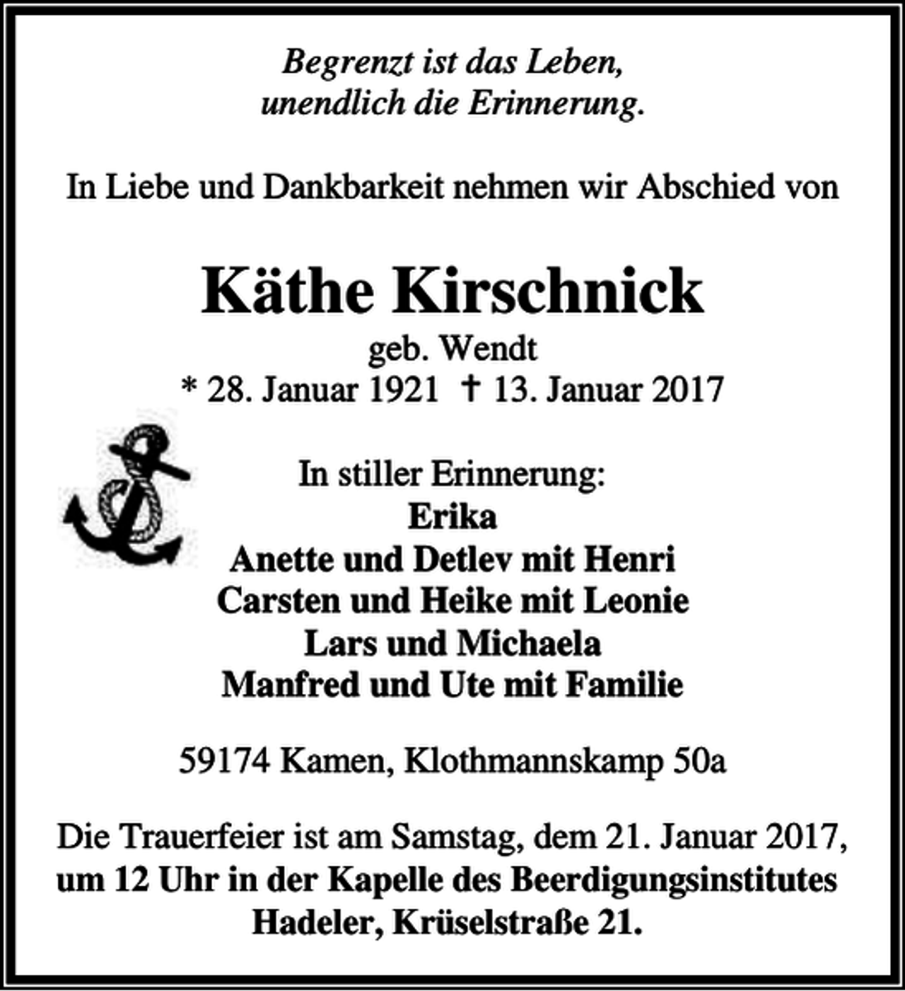 <p>Begrenzt ist das Leben,<br />unendlich die Erinnerung.<br />In Liebe und Dankbarkeit nehmen wir Abschied von</p><p>Käthe Kirschnick</p><p>geb. Wendt<br />* 28. Januar 1921 B 13. Januar 2017<br />In stiller Erinnerung:<br />Erika<br />Anette und Detlev mit Henri<br />Carsten und Heike mit Leonie<br />Lars und Michaela<br />Manfred und Ute mit Familie<br />59174 Kamen, Klothmannskamp 50a<br />Die Trauerfeier ist am Samstag, dem 21. Januar 2017,<br />um 12 Uhr in der Kapelle des Beerdigungsinstitutes<br />Hadeler, Krüselstraße 21.</p>