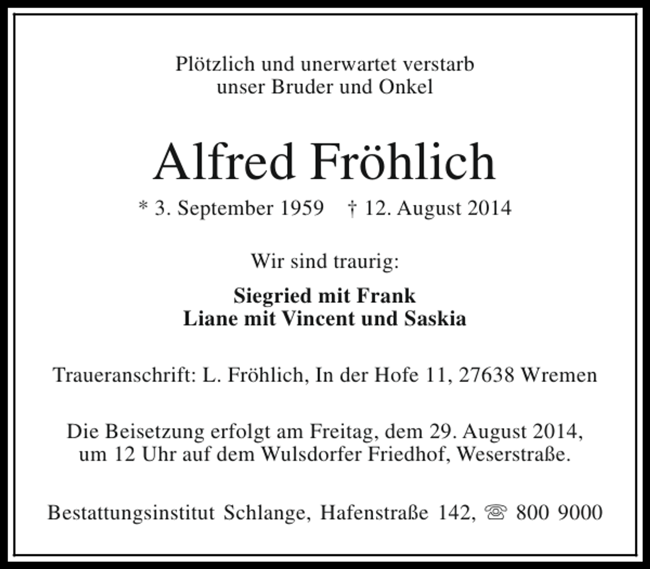 <p>Plötzlich und unerwartet verstarb<br />unser Bruder und Onkel</p><p>Alfred Fröhlich</p><p>* 3. September 1959</p><p>† 12. August 2014</p><p>Wir sind traurig:<br />Siegried mit Frank<br />Liane mit Vincent und Saskia<br />Traueranschrift: L. Fröhlich, In der Hofe 11, 27638 Wremen<br />Die Beisetzung erfolgt am Freitag, dem 29. August 2014,<br />um 12 Uhr auf dem Wulsdorfer Friedhof, Weserstraße.<br />Bestattungsinstitut Schlange, Hafenstraße 142, s 800 9000</p>