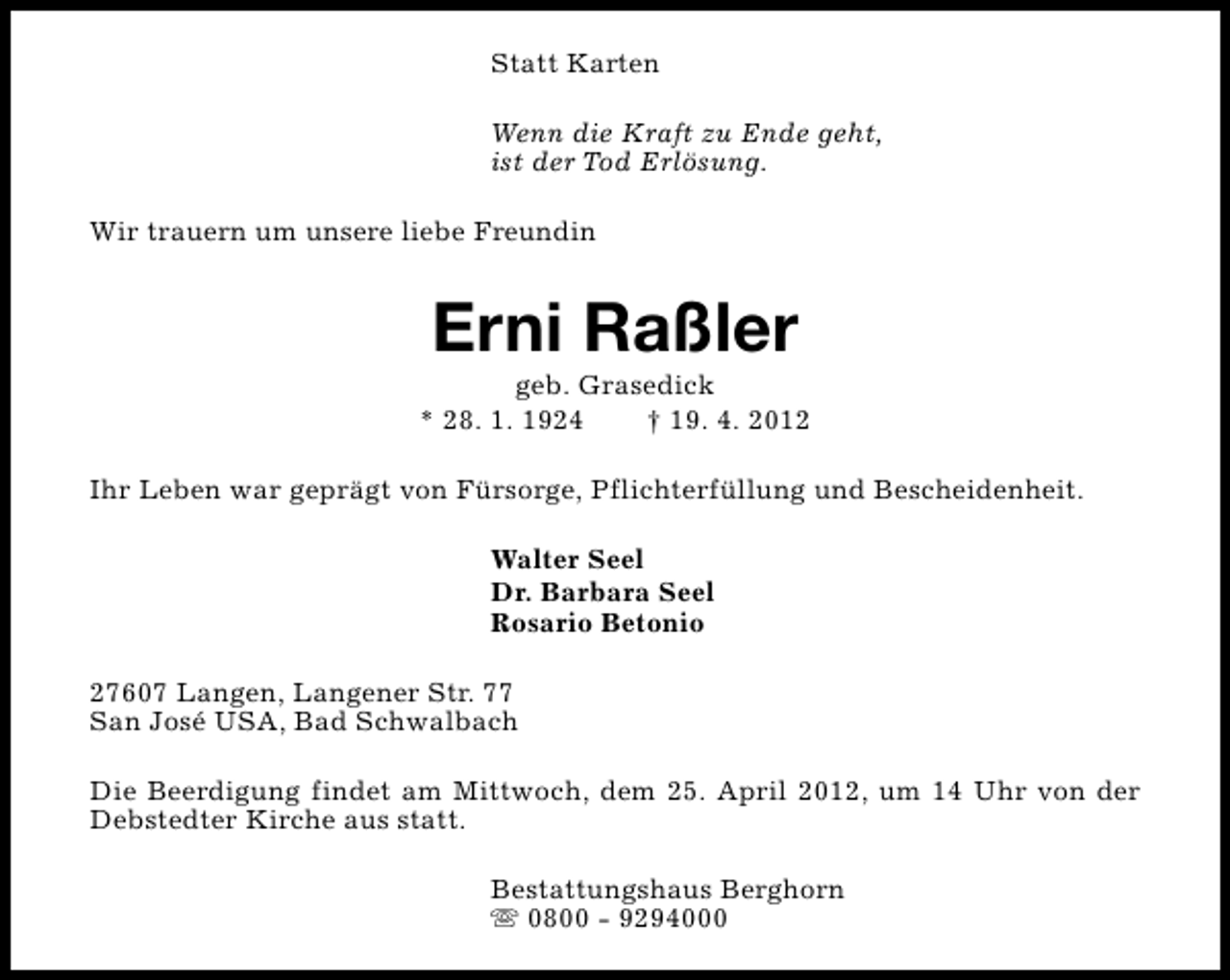<p>Statt Karten<br />Wenn die Kraft zu Ende geht,<br />ist der Tod Erlösung.<br />Wir trauern um unsere liebe Freundin</p>
<p>Erni Raßler</p>
<p>geb. Grasedick<br />* 28. 1. 1924<br />† 19. 4. 2012<br />Ihr Leben war geprägt von Fürsorge, Pflichterfüllung und Bescheidenheit.<br />Walter Seel<br />Dr. Barbara Seel<br />Rosario Betonio<br />27607 Langen, Langener Str. 77<br />San José USA, Bad Schwalbach<br />Die Beerdigung findet am Mittwoch, dem 25. April 2012, um 14 Uhr von der<br />Debstedter Kirche aus statt.<br />Bestattungshaus Berghorn<br />s 0800 - 9294000</p>
