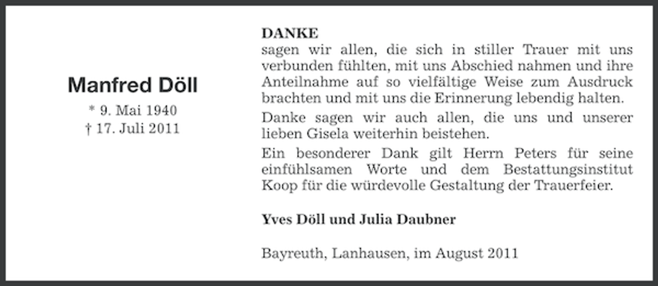 <p>Manfred Döll<br />* 9. Mai 1940<br />† 17. Juli 2011</p><p>DANKE<br />sagen wir allen, die sich in stiller Trauer mit uns<br />verbunden fühlten, mit uns Abschied nahmen und ihre<br />Anteilnahme auf so vielfältige Weise zum Ausdruck<br />brachten und mit uns die Erinnerung lebendig halten.<br />Danke sagen wir auch allen, die uns und unserer<br />lieben Gisela weiterhin beistehen.<br />Ein besonderer Dank gilt Herrn Peters für seine<br />einfühlsamen Worte und dem Bestattungsinstitut<br />Koop für die würdevolle Gestaltung der Trauerfeier.<br />Yves Döll und Julia Daubner<br />Bayreuth, Lanhausen, im August 2011</p>