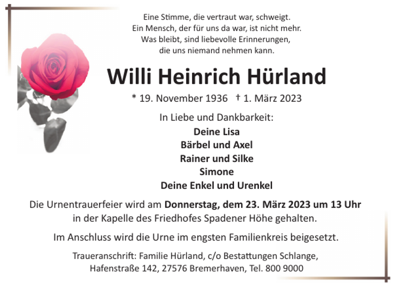<p>Eine Stimme, die vertraut war, schweigt.<br />Ein Mensch, der für uns da war, ist nicht mehr.<br />Was bleibt, sind liebevolle Erinnerungen,<br />die uns niemand nehmen kann.</p><p>Willi Heinrich Hürland<br />* 19. November 1936 † 1. März 2023<br />In Liebe und Dankbarkeit:<br />Deine Lisa<br />Bärbel und Axel<br />Rainer und Silke<br />Simone<br />Deine Enkel und Urenkel<br />Die Urnentrauerfeier wird am Donnerstag, dem 23. März 2023 um 13 Uhr<br />in der Kapelle des Friedhofes Spadener Höhe gehalten.<br />Im Anschluss wird die Urne im engsten Familienkreis beigesetzt.<br />Traueranschri!: Familie Hürland, c/o Besta"ungen Schlange,<br />Hafenstraße 142, 27576 Bremerhaven, Tel. 800 9000</p>