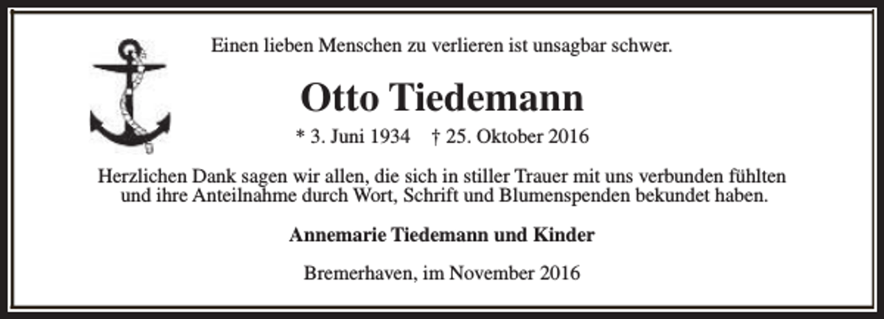 <p>Einen lieben Menschen zu verlieren ist unsagbar schwer.</p><p>Otto Tiedemann<br />* 3. Juni 1934</p><p>† 25. Oktober 2016</p><p>Herzlichen Dank sagen wir allen, die sich in stiller Trauer mit uns verbunden fühlten<br />und ihre Anteilnahme durch Wort, Schrift und Blumenspenden bekundet haben.<br />Annemarie Tiedemann und Kinder<br />Bremerhaven, im November 2016</p>