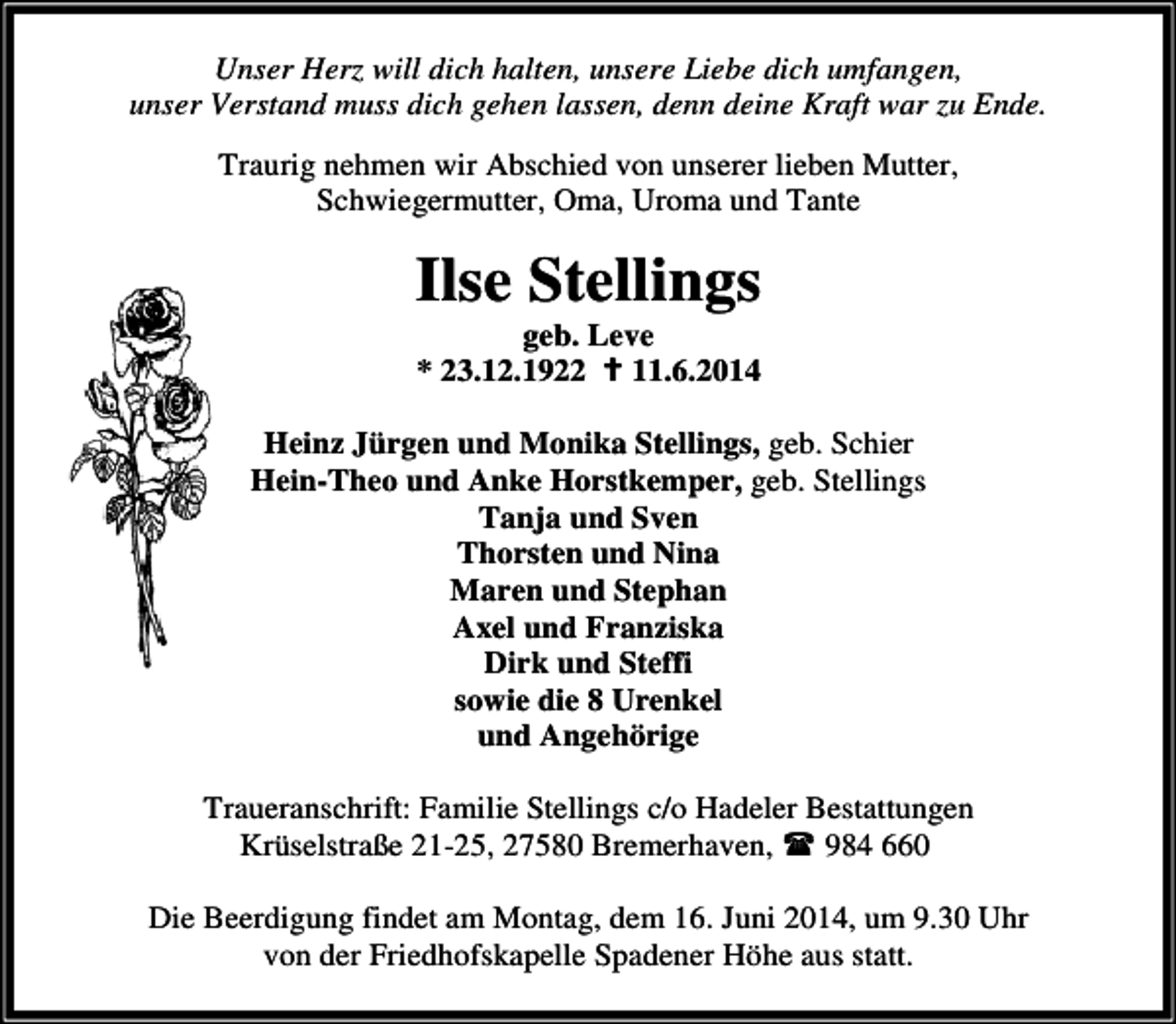 <p>Unser Herz will dich halten, unsere Liebe dich umfangen,<br />unser Verstand muss dich gehen lassen, denn deine Kraft war zu Ende.<br />Traurig nehmen wir Abschied von unserer lieben Mutter,<br />Schwiegermutter, Oma, Uroma und Tante</p><p>Ilse Stellings<br />geb. Leve<br />* 23.12.1922 11.6.2014</p><p>Heinz Jürgen und Monika Stellings, geb. Schier<br />Hein-Theo und Anke Horstkemper, geb. Stellings<br />Tanja und Sven<br />Thorsten und Nina<br />Maren und Stephan<br />Axel und Franziska<br />Dirk und Steffi<br />sowie die 8 Urenkel<br />und Angehörige<br />Traueranschrift: Familie Stellings c/o Hadeler Bestattungen<br />Krüselstraße 21-25, 27580 Bremerhaven,<br />984 660<br />Die Beerdigung findet am Montag, dem 16. Juni 2014, um 9.30 Uhr<br />von der Friedhofskapelle Spadener Höhe aus statt.</p>