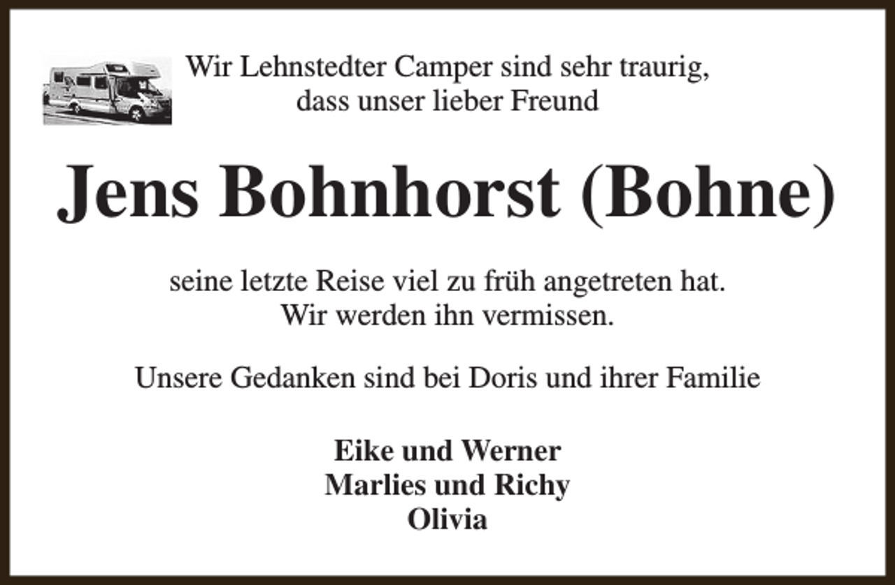 <p>Wir Lehnstedter Camper sind sehr traurig,<br />dass unser lieber Freund</p><p>Jens Bohnhorst (Bohne)<br />seine letzte Reise viel zu früh angetreten hat.<br />Wir werden ihn vermissen.<br />Unsere Gedanken sind bei Doris und ihrer Familie<br />Eike und Werner<br />Marlies und Richy<br />Olivia</p>
