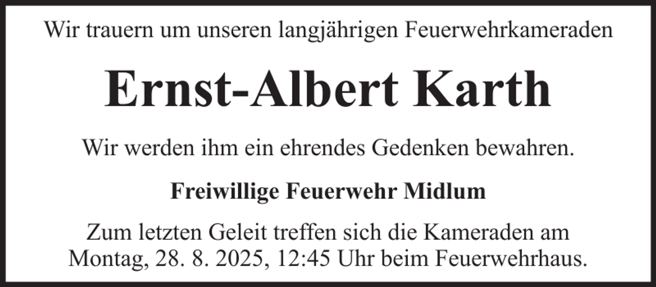 <p>Wir trauern um unseren langjährigen Feuerwehrkameraden</p><p>Ernst-Albert Karth<br />Wir werden ihm ein ehrendes Gedenken bewahren.<br />Freiwillige Feuerwehr Midlum<br />Zum letzten Geleit treffen sich die Kameraden am<br />Montag, 28. 8. 2025, 12:45 Uhr beim Feuerwehrhaus.</p>