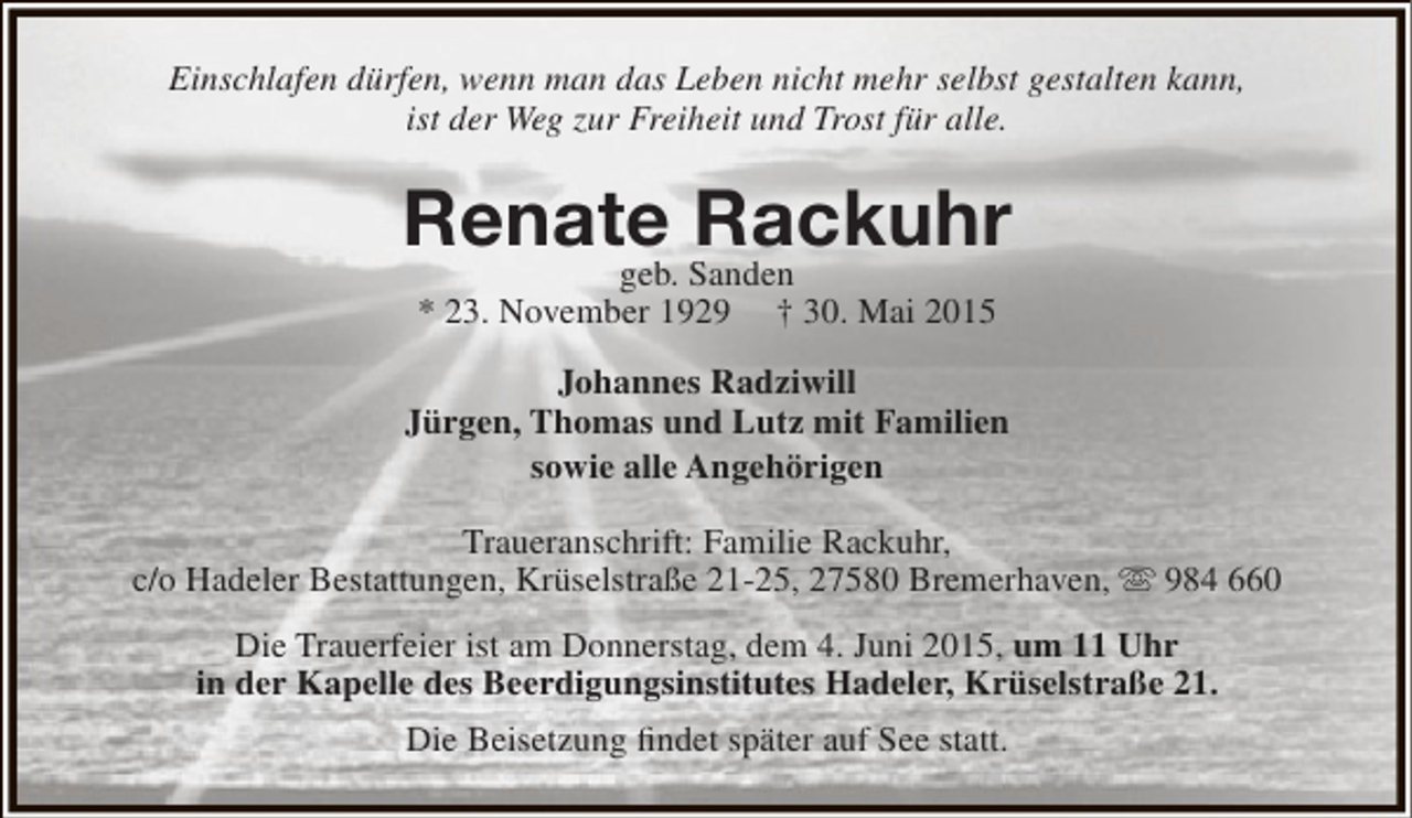 <p>Einschlafen dürfen, wenn man das Leben nicht mehr selbst gestalten kann,<br />ist der Weg zur Freiheit und Trost für alle.</p><p>Renate Sanden<br />Rackuhr<br />geb.<br />* 23. November 1929</p><p>† 30. Mai 2015</p><p>Johannes Radziwill<br />Jürgen, Thomas und Lutz mit Familien<br />sowie alle Angehörigen<br />Traueranschrift: Familie Rackuhr,<br />c/o Hadeler Bestattungen, Krüselstraße 21-25, 27580 Bremerhaven,  984 660<br />Die Trauerfeier ist am Donnerstag, dem 4. Juni 2015, um 11 Uhr<br />in der Kapelle des Beerdigungsinstitutes Hadeler, Krüselstraße 21.<br />Die Beisetzung findet später auf See statt.</p>