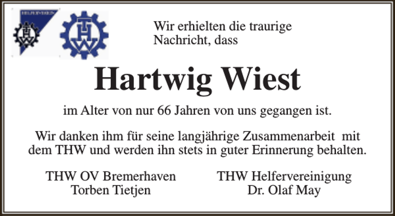 <p>Wir erhielten die traurige<br />Nachricht, dass</p><p>Hartwig Wiest<br />im Alter von nur 66 Jahren von uns gegangen ist.<br />Wir danken ihm für seine langjährige Zusammenarbeit mit<br />dem THW und werden ihn stets in guter Erinnerung behalten.<br />THW OV Bremerhaven<br />Torben Tietjen</p><p>THW Helfervereinigung<br />Dr. Olaf May</p>