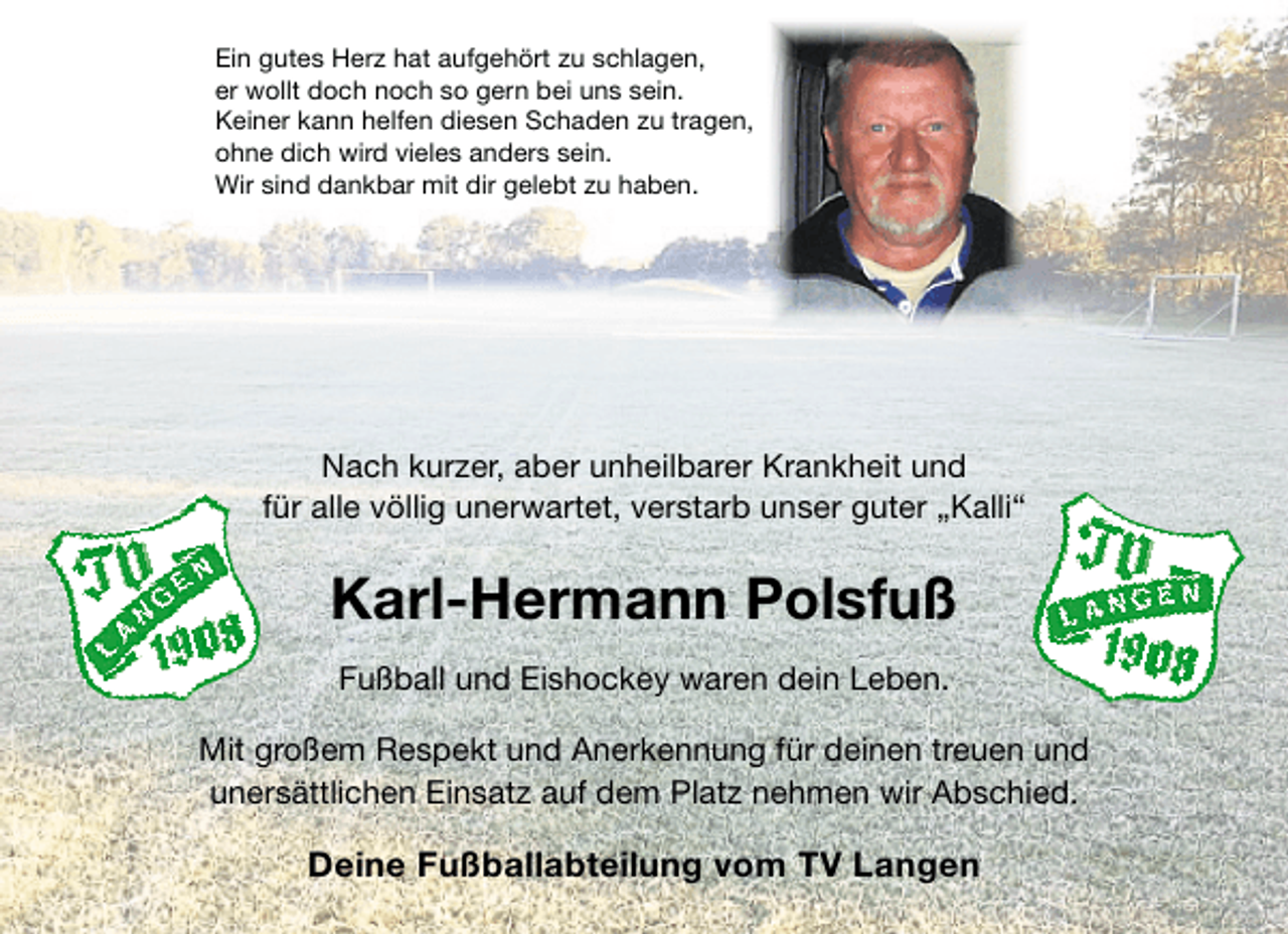 <p>Ein gutes Herz hat aufgehört zu schlagen,<br />er wollt doch noch so gern bei uns sein.<br />Keiner kann helfen diesen Schaden zu tragen,<br />ohne dich wird vieles anders sein.<br />Wir sind dankbar mit dir gelebt zu haben.</p><p>Nach kurzer, aber unheilbarer Krankheit und<br />für alle völlig unerwartet, verstarb unser guter „Kalli“</p><p>Karl-Hermann Polsfuß<br />Fußball und Eishockey waren dein Leben.<br />Mit großem Respekt und Anerkennung für deinen treuen und<br />unersättlichen Einsatz auf dem Platz nehmen wir Abschied.</p><p>Deine Fußballabteilung vom TV Langen</p>