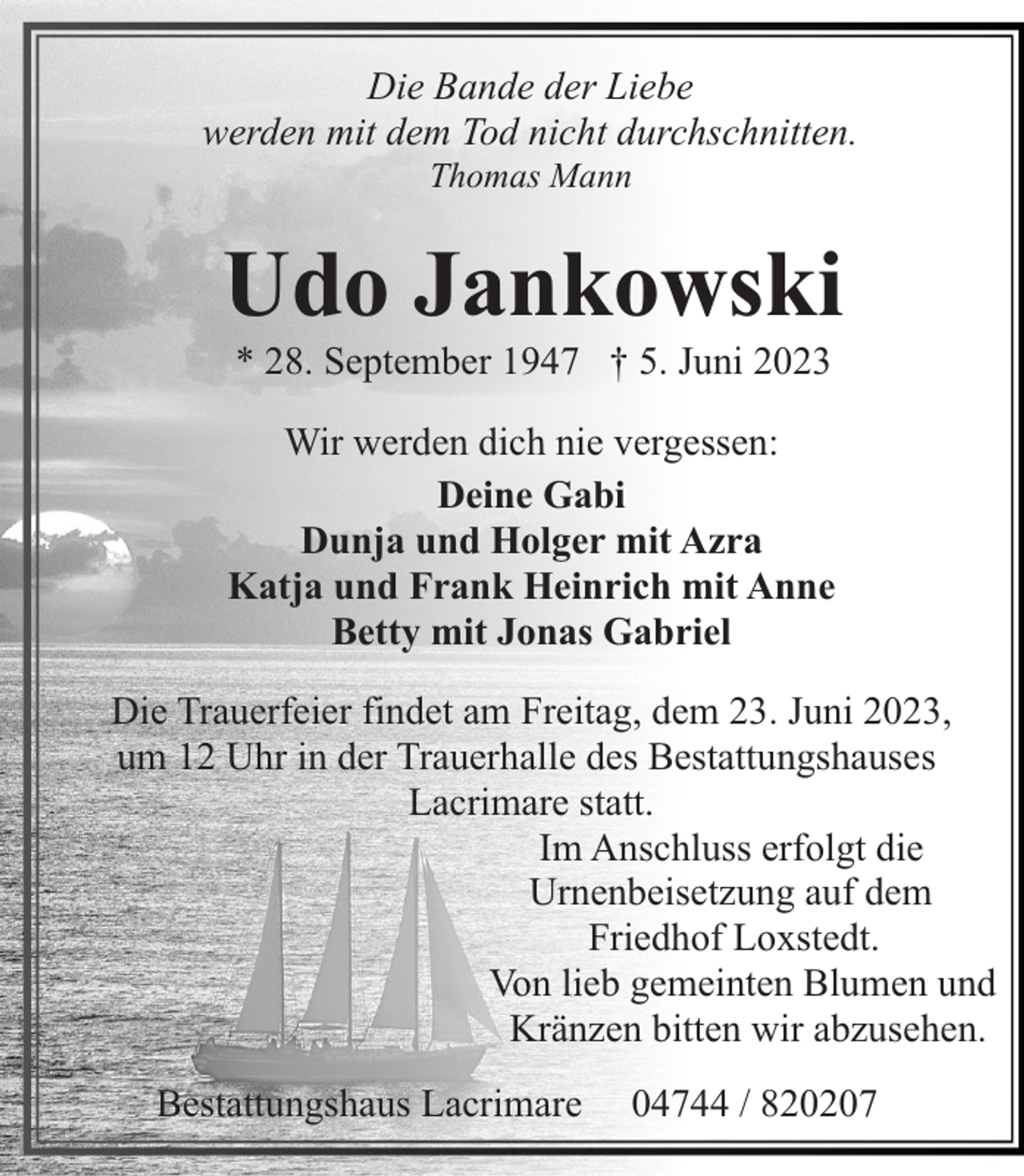<p>Die Bande der Liebe<br />werden mit dem Tod nicht durchschnitten.<br />Thomas Mann</p><p>Udo Jankowski<br />* 28. September 1947 † 5. Juni 2023</p><p>Wir werden dich nie vergessen:<br />Deine Gabi<br />Dunja und Holger mit Azra<br />Katja und Frank Heinrich mit Anne<br />Betty mit Jonas Gabriel<br />Die Trauerfeier findet am Freitag, dem 23. Juni 2023,<br />um 12 Uhr in der Trauerhalle des Bestattungshauses<br />Lacrimare statt.<br />Im Anschluss erfolgt die<br />Urnenbeisetzung auf dem<br />Friedhof Loxstedt.<br />Von lieb gemeinten Blumen und<br />Kränzen bitten wir abzusehen.<br />Bestattungshaus Lacrimare</p><p>04744 / 820207</p>