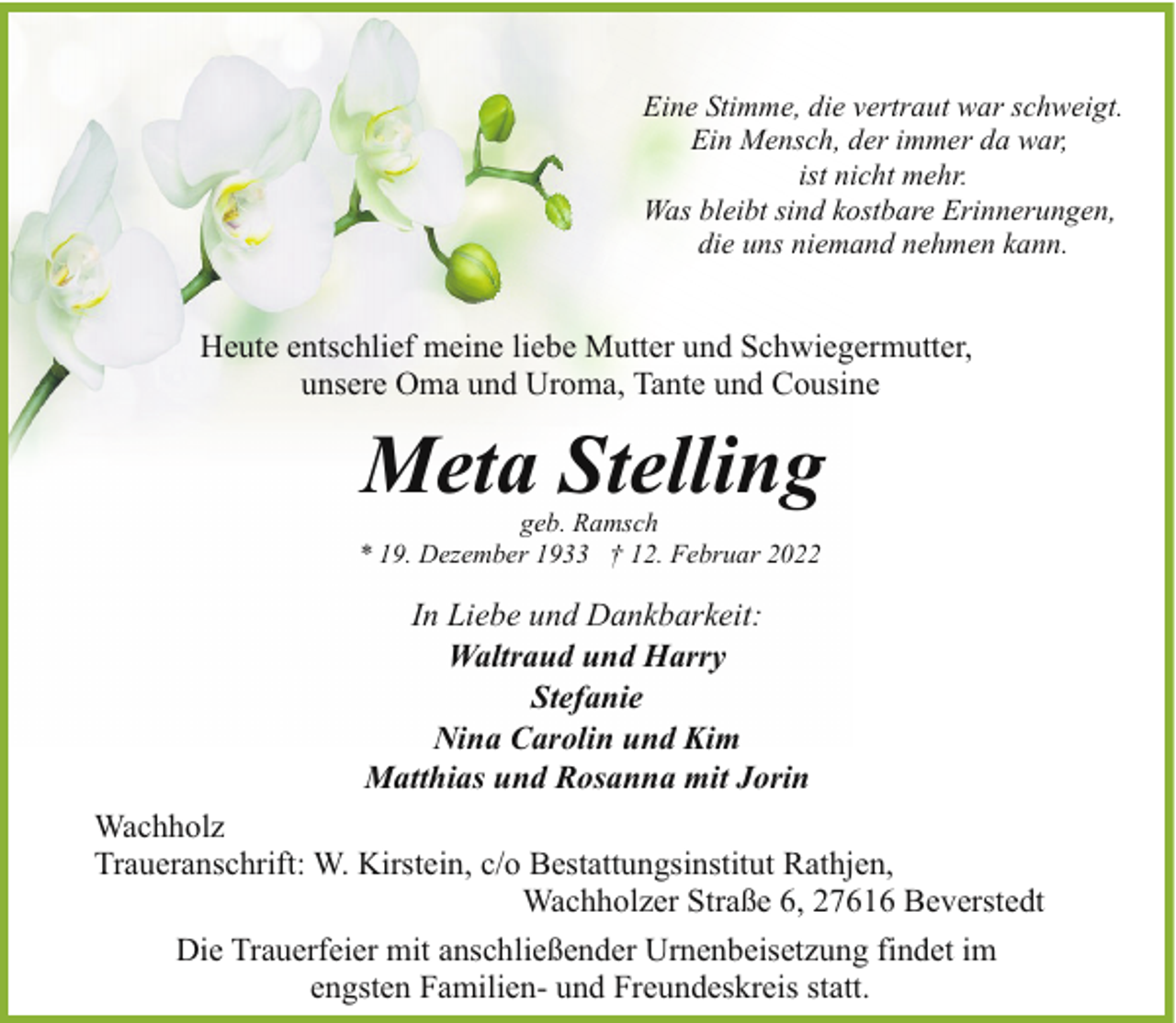 <p>Eine Stimme, die vertraut war schweigt.<br />Ein Mensch, der immer da war,<br />ist nicht mehr.<br />Was bleibt sind kostbare Erinnerungen,<br />die uns niemand nehmen kann.</p><p>Heute entschlief meine liebe Mutter und Schwiegermutter,<br />unsere Oma und Uroma, Tante und Cousine</p><p>Meta Stelling</p><p>geb. Ramsch<br />* 19. Dezember 1933 † 12. Februar 2022</p><p>In Liebe und Dankbarkeit:<br />Waltraud und Harry<br />Stefanie<br />Nina Carolin und Kim<br />Matthias und Rosanna mit Jorin<br />Wachholz<br />Traueranschrift: W. Kirstein, c/o Bestattungsinstitut Rathjen,<br />Wachholzer Straße 6, 27616 Beverstedt<br />Die Trauerfeier mit anschließender Urnenbeisetzung findet im<br />engsten Familien- und Freundeskreis statt.</p>