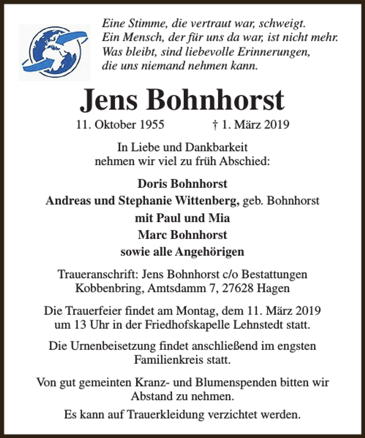 <p>Eine Stimme, die vertraut war, schweigt.<br />Ein Mensch, der für uns da war, ist nicht mehr.<br />Was bleibt, sind liebevolle Erinnerungen,<br />die uns niemand nehmen kann.</p><p>Jens Bohnhorst</p><p>11. Oktober 1955</p><p>† 1. März 2019</p><p>In Liebe und Dankbarkeit<br />nehmen wir viel zu früh Abschied:<br />Doris Bohnhorst<br />Andreas und Stephanie Wittenberg, geb. Bohnhorst<br />mit Paul und Mia<br />Marc Bohnhorst<br />sowie alle Angehörigen<br />Traueranschrift: Jens Bohnhorst c/o Bestattungen<br />Kobbenbring, Amtsdamm 7, 27628 Hagen<br />Die Trauerfeier findet am Montag, dem 11. März 2019<br />um 13 Uhr in der Friedhofskapelle Lehnstedt statt.<br />Die Urnenbeisetzung findet anschließend im engsten<br />Familienkreis statt.<br />Von gut gemeinten Kranz- und Blumenspenden bitten wir<br />Abstand zu nehmen.<br />Es kann auf Trauerkleidung verzichtet werden.</p>