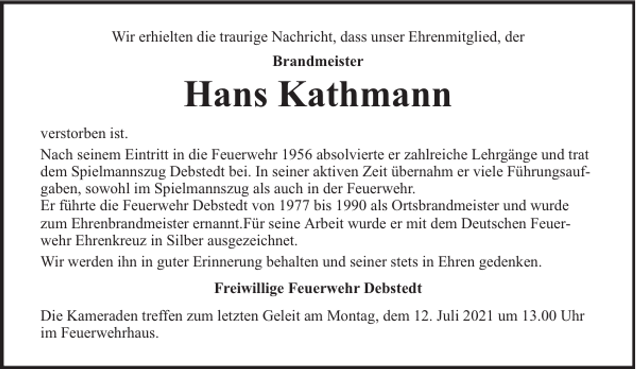 <p>Wir erhielten die traurige Nachricht, dass unser Ehrenmitglied, der<br />Brandmeister</p><p>Hans Kathmann<br />verstorben ist.<br />Nach seinem Eintritt in die Feuerwehr 1956 absolvierte er zahlreiche Lehrgänge und trat<br />dem Spielmannszug Debstedt bei. In seiner aktiven Zeit übernahm er viele Führungsaufgaben, sowohl im Spielmannszug als auch in der Feuerwehr.<br />Er führte die Feuerwehr Debstedt von 1977 bis 1990 als Ortsbrandmeister und wurde<br />zum Ehrenbrandmeister ernannt.Für seine Arbeit wurde er mit dem Deutschen Feuerwehr Ehrenkreuz in Silber ausgezeichnet.<br />Wir werden ihn in guter Erinnerung behalten und seiner stets in Ehren gedenken.<br />Freiwillige Feuerwehr Debstedt<br />Die Kameraden treffen zum letzten Geleit am Montag, dem 12. Juli 2021 um 13.00 Uhr<br />im Feuerwehrhaus.</p>