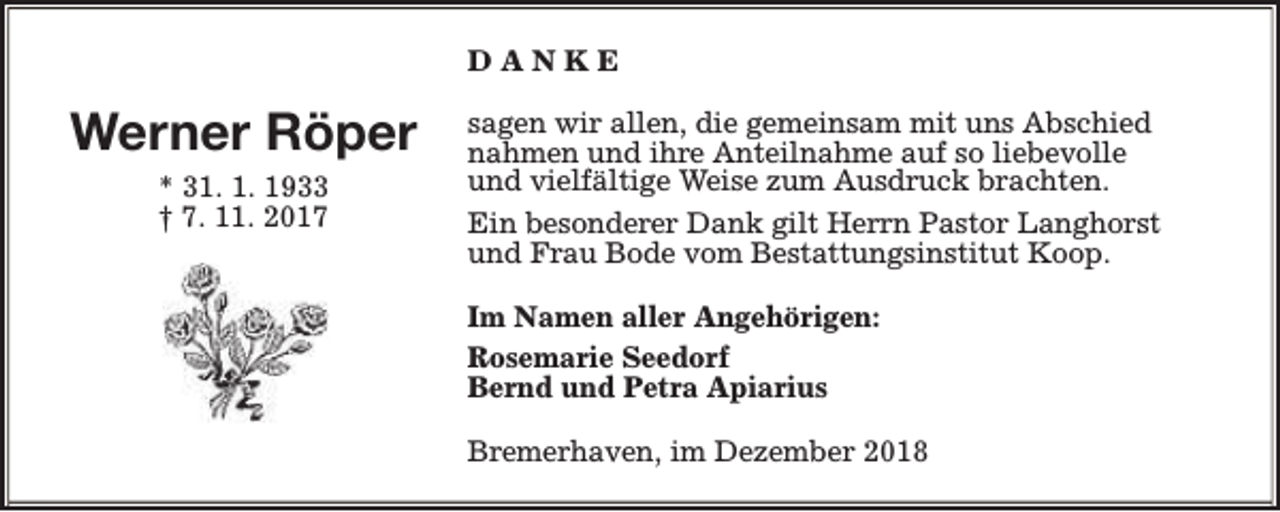 <p>DANKE</p><p>Werner Röper<br />* 31. 1. 1933<br />† 7. 11. 2017</p><p>sagen wir allen, die gemeinsam mit uns Abschied<br />nahmen und ihre Anteilnahme auf so liebevolle<br />und vielfältige Weise zum Ausdruck brachten.<br />Ein besonderer Dank gilt Herrn Pastor Langhorst<br />und Frau Bode vom Bestattungsinstitut Koop.<br />Im Namen aller Angehörigen:<br />Rosemarie Seedorf<br />Bernd und Petra Apiarius<br />Bremerhaven, im Dezember 2018</p>