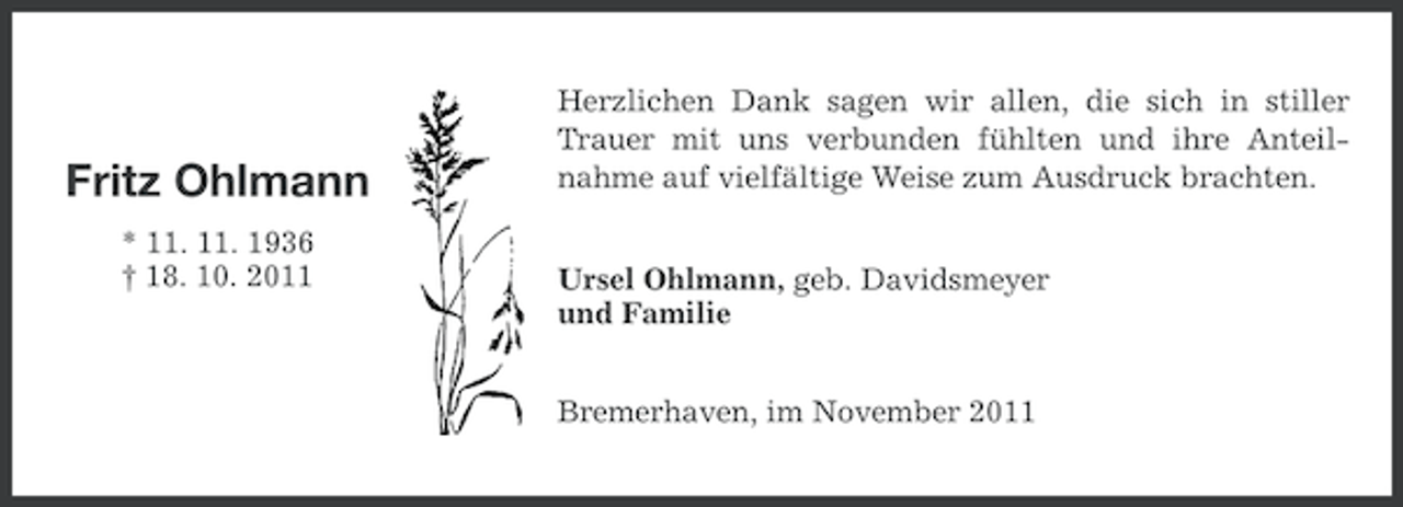 <p>Fritz Ohlmann<br />* 11. 11. 1936<br />† 18. 10. 2011</p><p>Herzlichen Dank sagen wir allen, die sich in stiller<br />Trauer mit uns verbunden fühlten und ihre Anteilnahme auf vielfältige Weise zum Ausdruck brachten.<br />Ursel Ohlmann, geb. Davidsmeyer<br />und Familie<br />Bremerhaven, im November 2011</p>