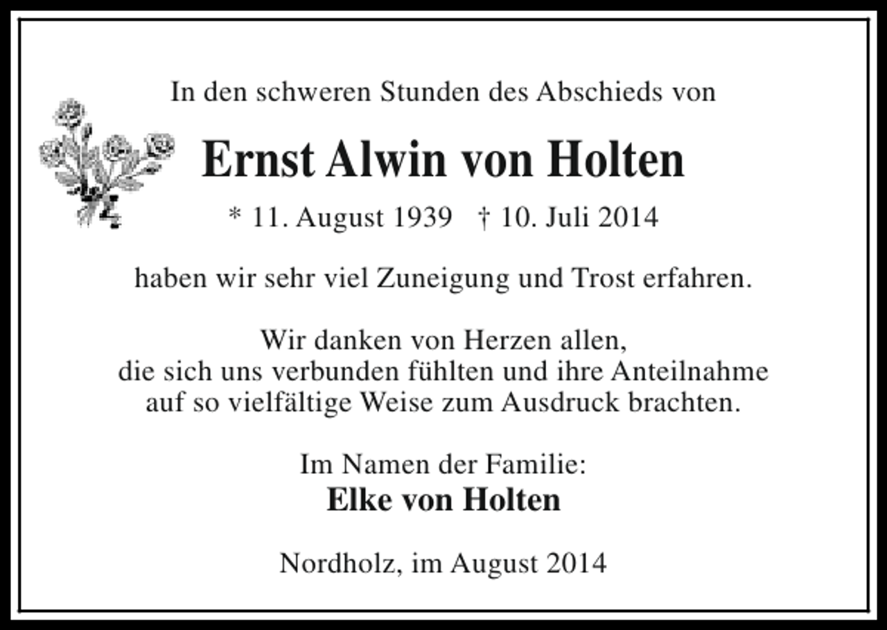 <p>In den schweren Stunden des Abschieds von</p><p>Ernst Alwin von Holten<br />* 11. August 1939 † 10. Juli 2014<br />haben wir sehr viel Zuneigung und Trost erfahren.<br />Wir danken von Herzen allen,<br />die sich uns verbunden fühlten und ihre Anteilnahme<br />auf so vielfältige Weise zum Ausdruck brachten.<br />Im Namen der Familie:</p><p>Elke von Holten</p><p>Nordholz, im August 2014</p>