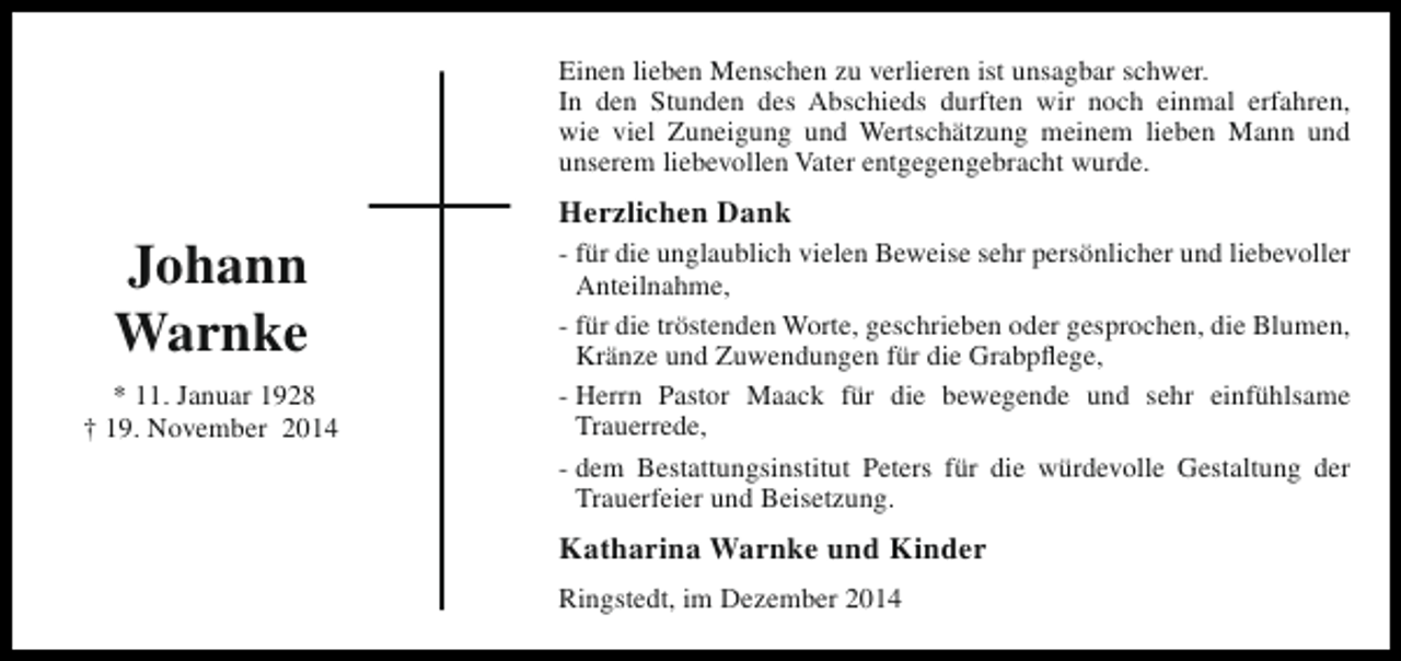 <p>Einen lieben Menschen zu verlieren ist unsagbar schwer.<br />In den Stunden des Abschieds durften wir noch einmal erfahren,<br />wie viel Zuneigung und Wertschätzung meinem lieben Mann und<br />unserem liebevollen Vater entgegengebracht wurde.</p><p>Johann<br />Warnke<br />* 11. Januar 1928<br />† 19. November 2014</p><p>Herzlichen Dank<br />- für die unglaublich vielen Beweise sehr persönlicher und liebevoller<br />Anteilnahme,<br />- für die tröstenden Worte, geschrieben oder gesprochen, die Blumen,<br />Kränze und Zuwendungen für die Grabpflege,<br />- Herrn Pastor Maack für die bewegende und sehr einfühlsame<br />Trauerrede,<br />- dem Bestattungsinstitut Peters für die würdevolle Gestaltung der<br />Trauerfeier und Beisetzung.</p><p>Katharina Warnke und Kinder<br />Ringstedt, im Dezember 2014</p>