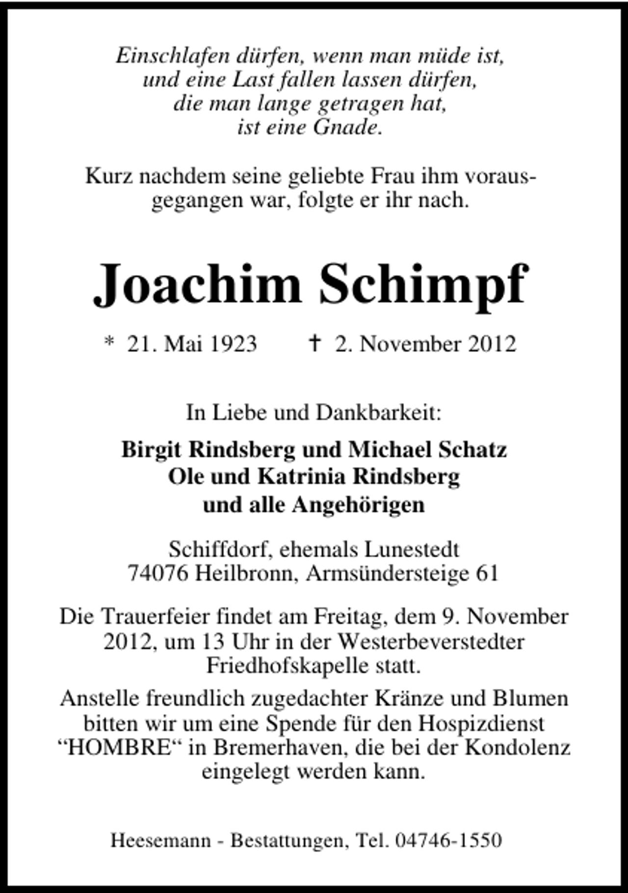 <p>Einschlafen dürfen, wenn man müde ist,<br />und eine Last fallen lassen dürfen,<br />die man lange getragen hat,<br />ist eine Gnade.<br />Kurz nachdem seine geliebte Frau ihm vorausgegangen war, folgte er ihr nach.</p><p>Joachim Schimpf<br />* 21. Mai 1923</p><p>2. November 2012</p><p>In Liebe und Dankbarkeit:<br />Birgit Rindsberg und Michael Schatz<br />Ole und Katrinia Rindsberg<br />und alle Angehörigen<br />Schiffdorf, ehemals Lunestedt<br />74076 Heilbronn, Armsündersteige 61<br />Die Trauerfeier findet am Freitag, dem 9. November<br />2012, um 13 Uhr in der Westerbeverstedter<br />Friedhofskapelle statt.<br />Anstelle freundlich zugedachter Kränze und Blumen<br />bitten wir um eine Spende für den Hospizdienst<br />“HOMBRE“ in Bremerhaven, die bei der Kondolenz<br />eingelegt werden kann.<br />Heesemann - Bestattungen, Tel. 04746-1550</p>