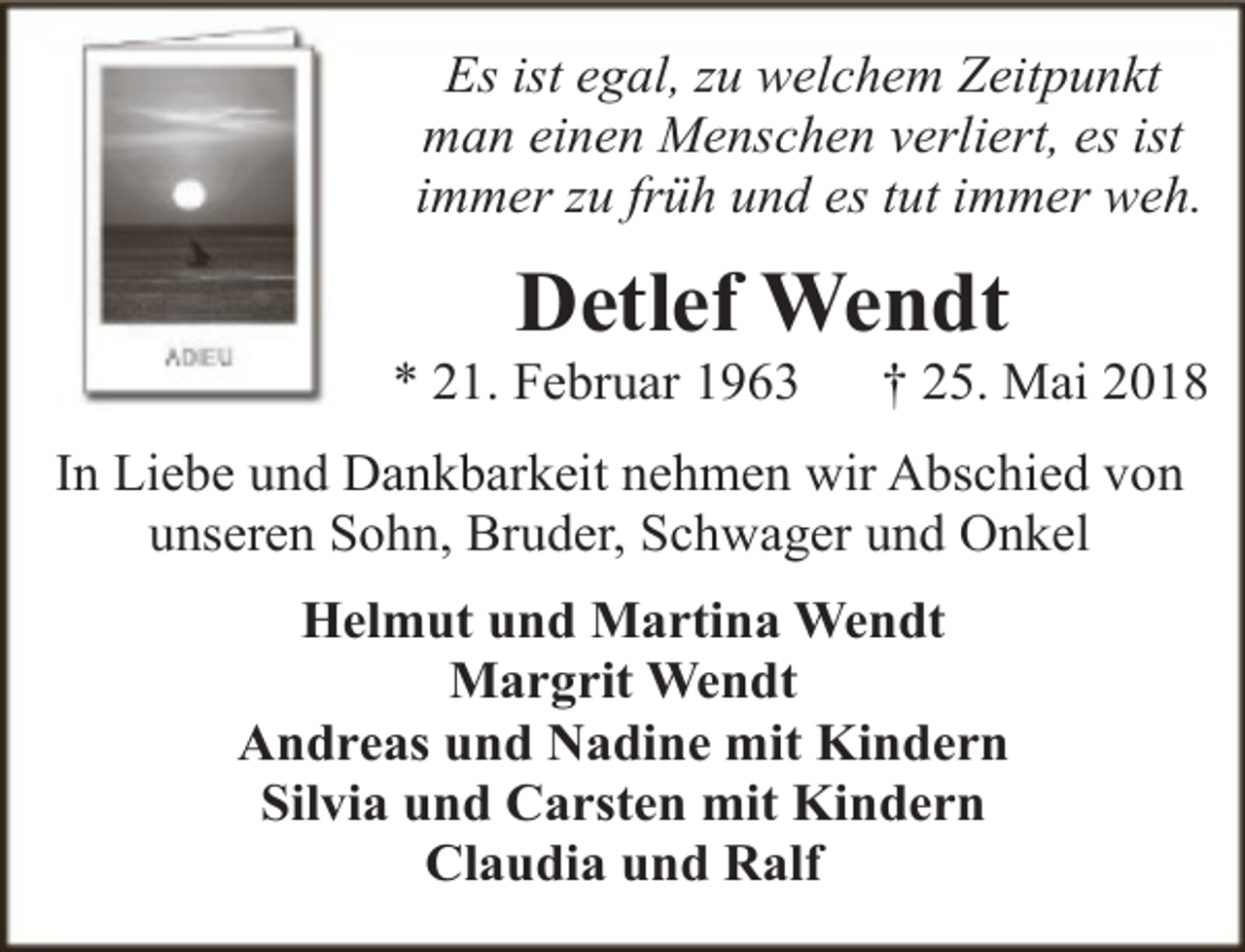 <p>Es ist egal, zu welchem Zeitpunkt<br />man einen Menschen verliert, es ist<br />immer zu früh und es tut immer weh.</p><p>Detlef Wendt</p><p>* 21. Februar 1963</p><p>† 25. Mai 2018</p><p>In Liebe und Dankbarkeit nehmen wir Abschied von<br />unseren Sohn, Bruder, Schwager und Onkel<br />Helmut und Martina Wendt<br />Margrit Wendt<br />Andreas und Nadine mit Kindern<br />Silvia und Carsten mit Kindern<br />Claudia und Ralf</p>