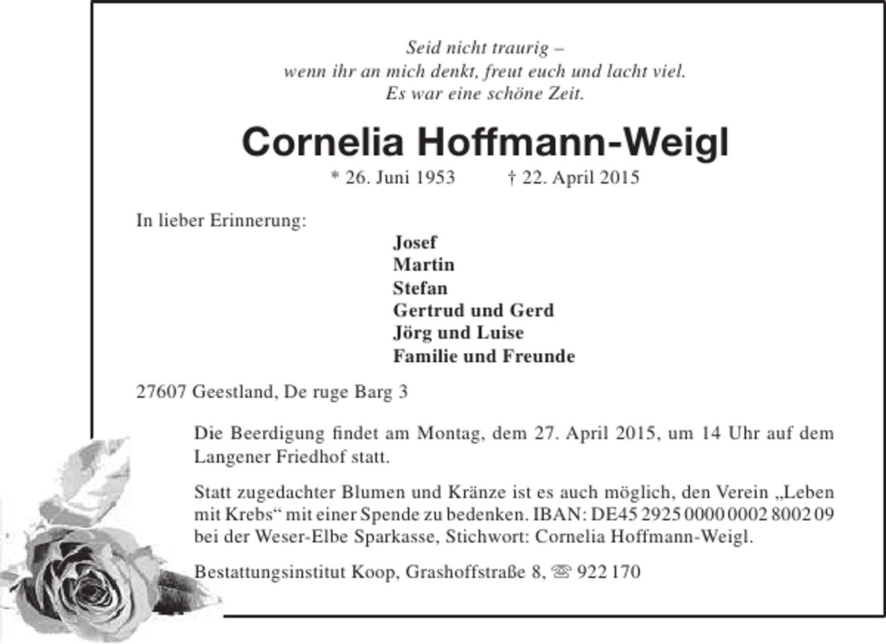 <p>Seid nicht traurig –<br />wenn ihr an mich denkt, freut euch und lacht viel.<br />Es war eine schöne Zeit.</p><p>Cornelia Hoffmann-Weigl<br />* 26. Juni 1953</p><p>In lieber Erinnerung:</p><p>† 22. April 2015</p><p>Josef<br />Martin<br />Stefan<br />Gertrud und Gerd<br />Jörg und Luise<br />Familie und Freunde</p><p>27607 Geestland, De ruge Barg 3<br />Die Beerdigung findet am Montag, dem 27. April 2015, um 14 Uhr auf dem<br />Langener Friedhof statt.<br />n<br />Statt zugedachter Blumen und Kränze ist es auch möglich, den Verein „Leben<br />t<br />mit Krebs“ mit einer Spende zu bedenken. IBAN: DE45 2925 02 8002 09<br />bei der Weser-Elbe Sparkasse, Stichwort: Cornelia Hoffmann-Weigl.<br />Bestattungsinstitut Koop, Grashoffstraße 8,  922 170<br />s</p>