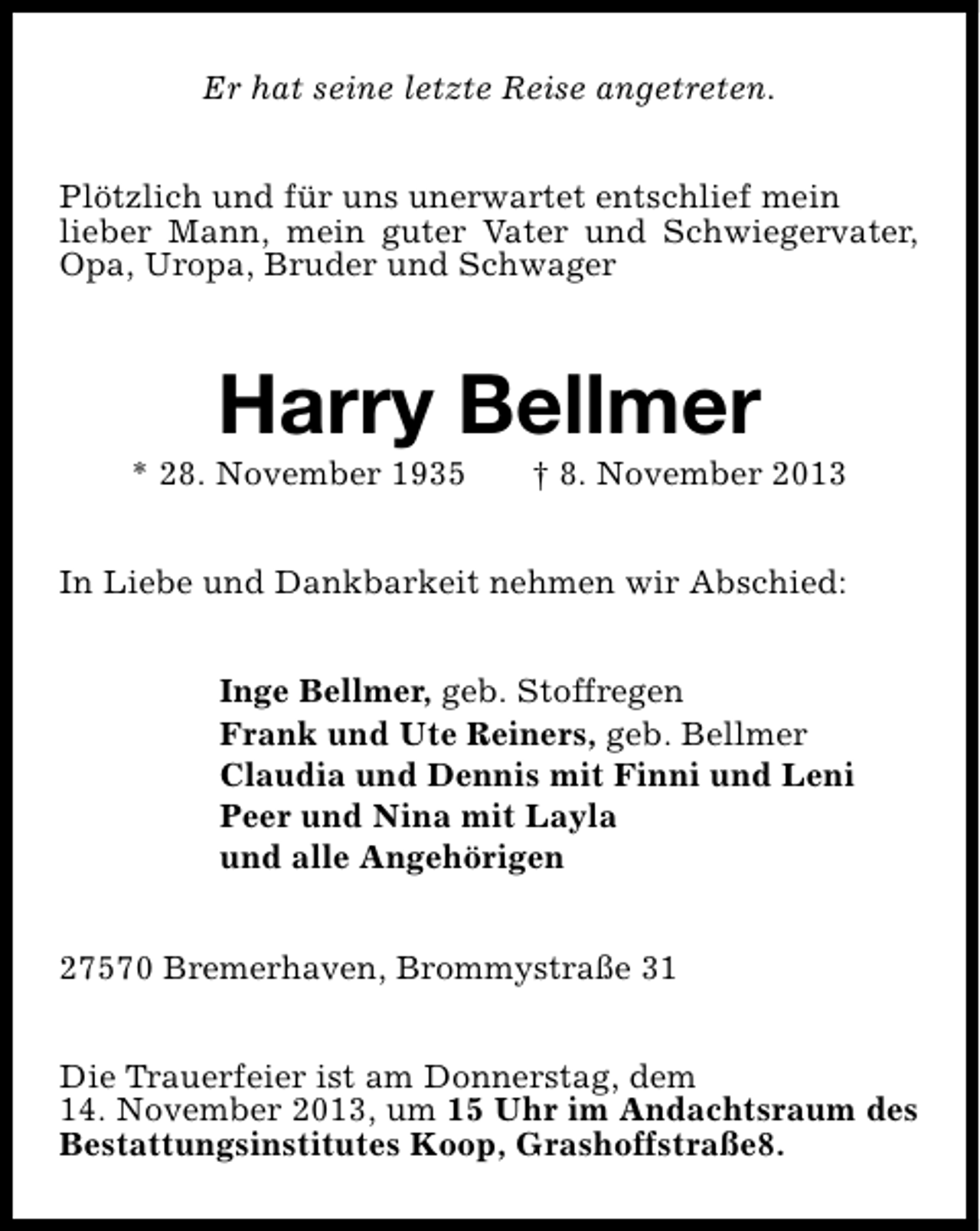 <p>Er hat seine letzte Reise angetreten.<br />Plötzlich und für uns unerwartet entschlief mein<br />lieber Mann, mein guter Vater und Schwiegervater,<br />Opa, Uropa, Bruder und Schwager</p><p>Harry Bellmer</p><p>* 28. November 1935</p><p>† 8. November 2013</p><p>In Liebe und Dankbarkeit nehmen wir Abschied:<br />Inge Bellmer, geb. Stoffregen<br />Frank und Ute Reiners, geb. Bellmer<br />Claudia und Dennis mit Finni und Leni<br />Peer und Nina mit Layla<br />und alle Angehörigen<br />27570 Bremerhaven, Brommystraße 31<br />Die Trauerfeier ist am Donnerstag, dem<br />14. November 2013, um 15 Uhr im Andachtsraum des<br />Bestattungsinstitutes Koop, Grashoffstraße8.</p>