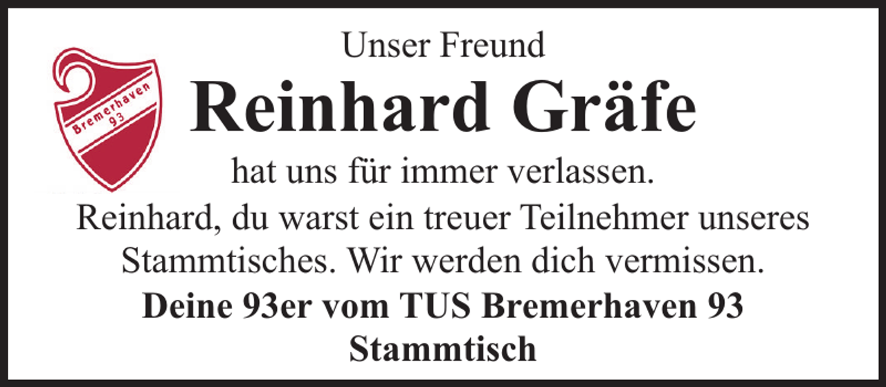 <p>Unser Freund</p><p>Reinhard Gräfe</p><p>hat uns für immer verlassen.<br />Reinhard, du warst ein treuer Teilnehmer unseres<br />Stammtisches. Wir werden dich vermissen.<br />Deine 93er vom TUS Bremerhaven 93<br />Stammtisch</p>