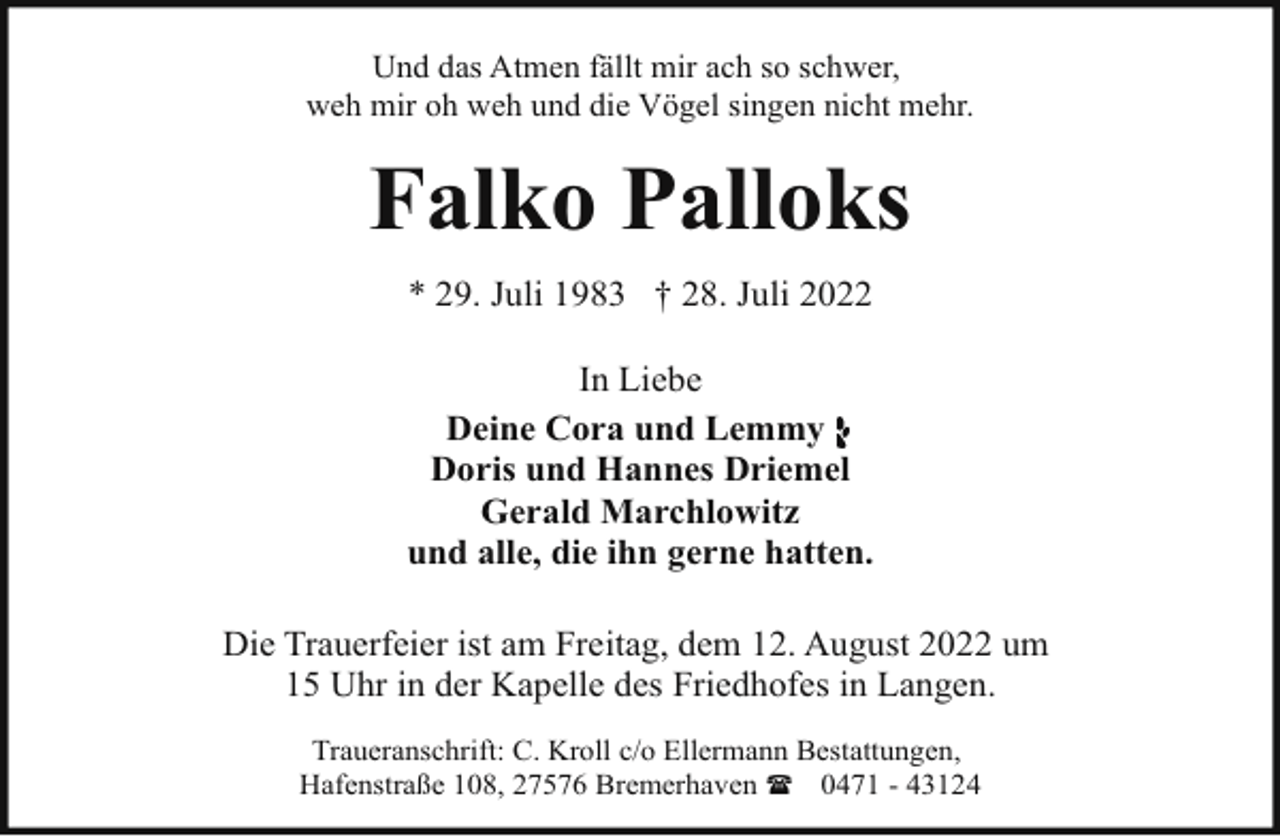 <p>Und das Atmen fällt mir ach so schwer,<br />weh mir oh weh und die Vögel singen nicht mehr.</p><p>Falko Palloks<br />* 29. Juli 1983 † 28. Juli 2022<br />In Liebe<br />Deine Cora und Lemmy<br />Doris und Hannes Driemel<br />Gerald Marchlowitz<br />und alle, die ihn gerne hatten.<br />Die Trauerfeier ist am Freitag, dem 12. August 2022 um<br />15 Uhr in der Kapelle des Friedhofes in Langen.<br />Traueranschrift: C. Kroll c/o Ellermann Bestattungen,<br />Hafenstraße 108, 27576 Bremerhaven ( 0471 - 43124</p>