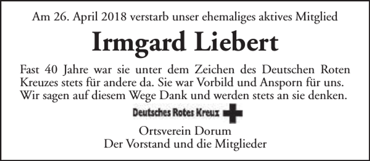 <p>Am 26. April 2018 verstarb unser ehemaliges aktives Mitglied</p><p>Irmgard Liebert</p><p>Fast 40 Jahre war sie unter dem Zeichen des Deutschen Roten<br />Kreuzes stets für andere da. Sie war Vorbild und Ansporn für uns.<br />Wir sagen auf diesem Wege Dank und werden stets an sie denken.<br />Ortsverein Dorum<br />Der Vorstand und die Mitglieder</p>