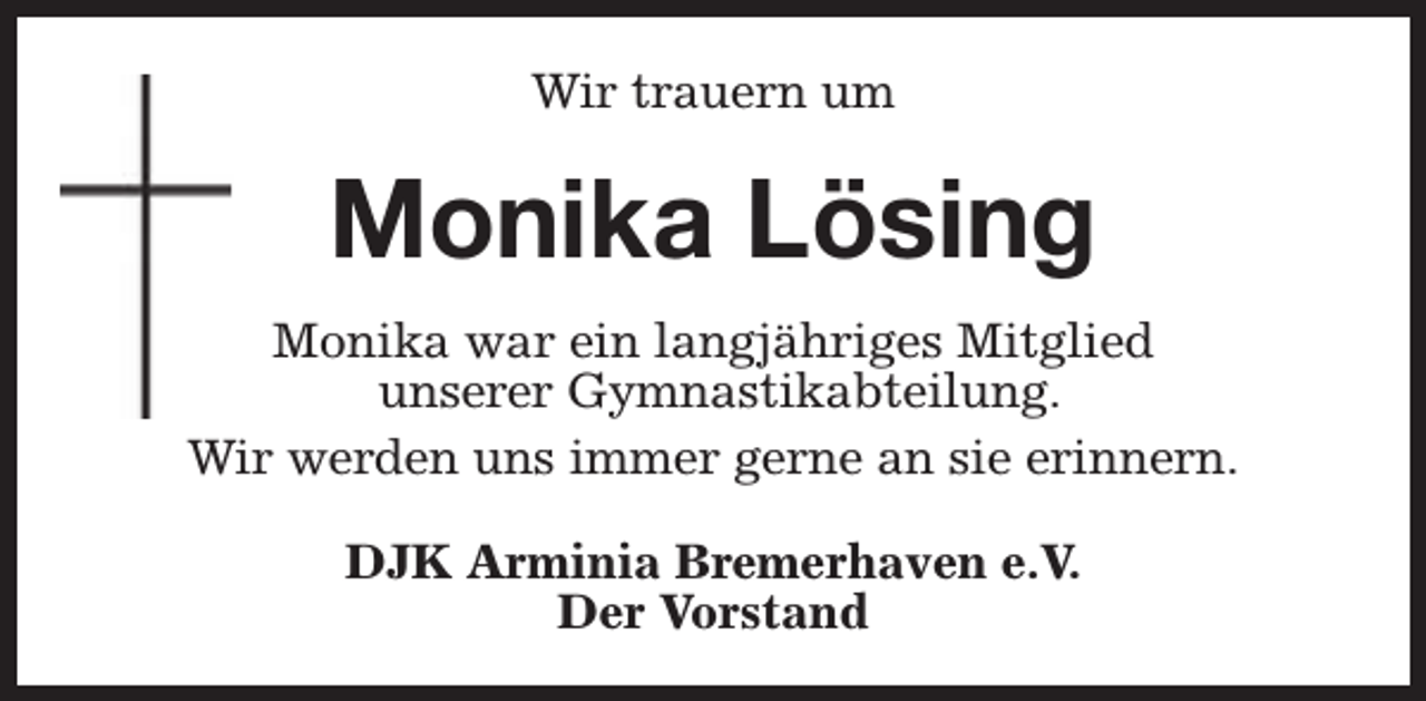 <p>Wir trauern um</p><p>Monika Lösing<br />Monika war ein langjähriges Mitglied<br />unserer Gymnastikabteilung.<br />Wir werden uns immer gerne an sie erinnern.<br />DJK Arminia Bremerhaven e.V.<br />Der Vorstand</p>