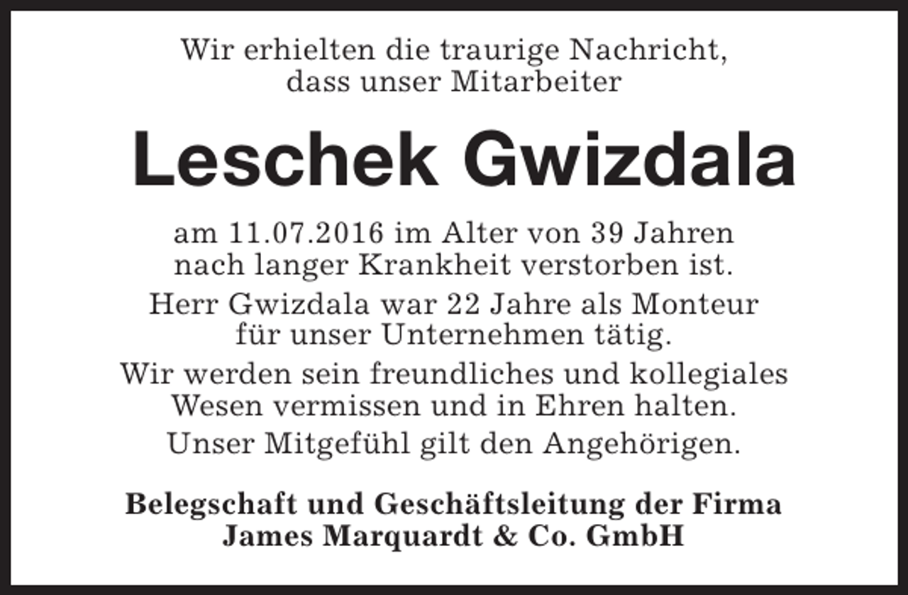 <p>Wir erhielten die traurige Nachricht,<br />dass unser Mitarbeiter</p><p>Leschek Gwizdala<br />am 11.07.2016 im Alter von 39 Jahren<br />nach langer Krankheit verstorben ist.<br />Herr Gwizdala war 22 Jahre als Monteur<br />für unser Unternehmen tätig.<br />Wir werden sein freundliches und kollegiales<br />Wesen vermissen und in Ehren halten.<br />Unser Mitgefühl gilt den Angehörigen.<br />Belegschaft und Geschäftsleitung der Firma<br />James Marquardt &amp; Co. GmbH</p>