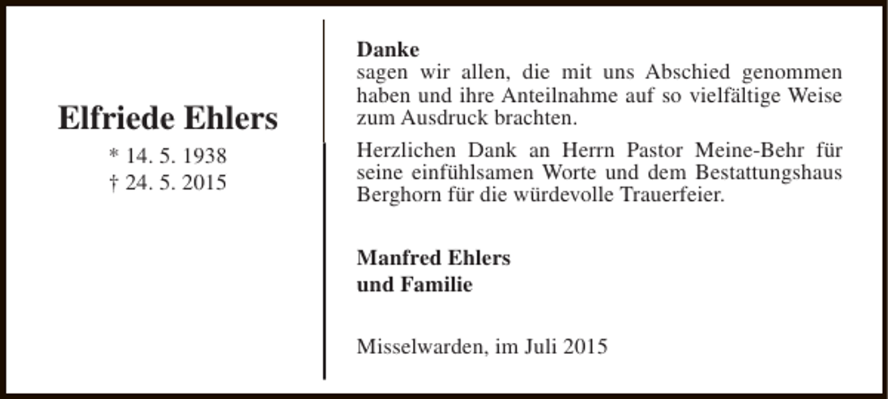 <p>Elfriede Ehlers<br />* 14. 5. 1938<br />† 24. 5. 2015</p><p>Danke<br />sagen wir allen, die mit uns Abschied genommen<br />haben und ihre Anteilnahme auf so vielfältige Weise<br />zum Ausdruck brachten.<br />Herzlichen Dank an Herrn Pastor Meine-Behr für<br />seine einfühlsamen Worte und dem Bestattungshaus<br />Berghorn für die würdevolle Trauerfeier.<br />Manfred Ehlers<br />und Familie<br />Misselwarden, im Juli 2015</p>